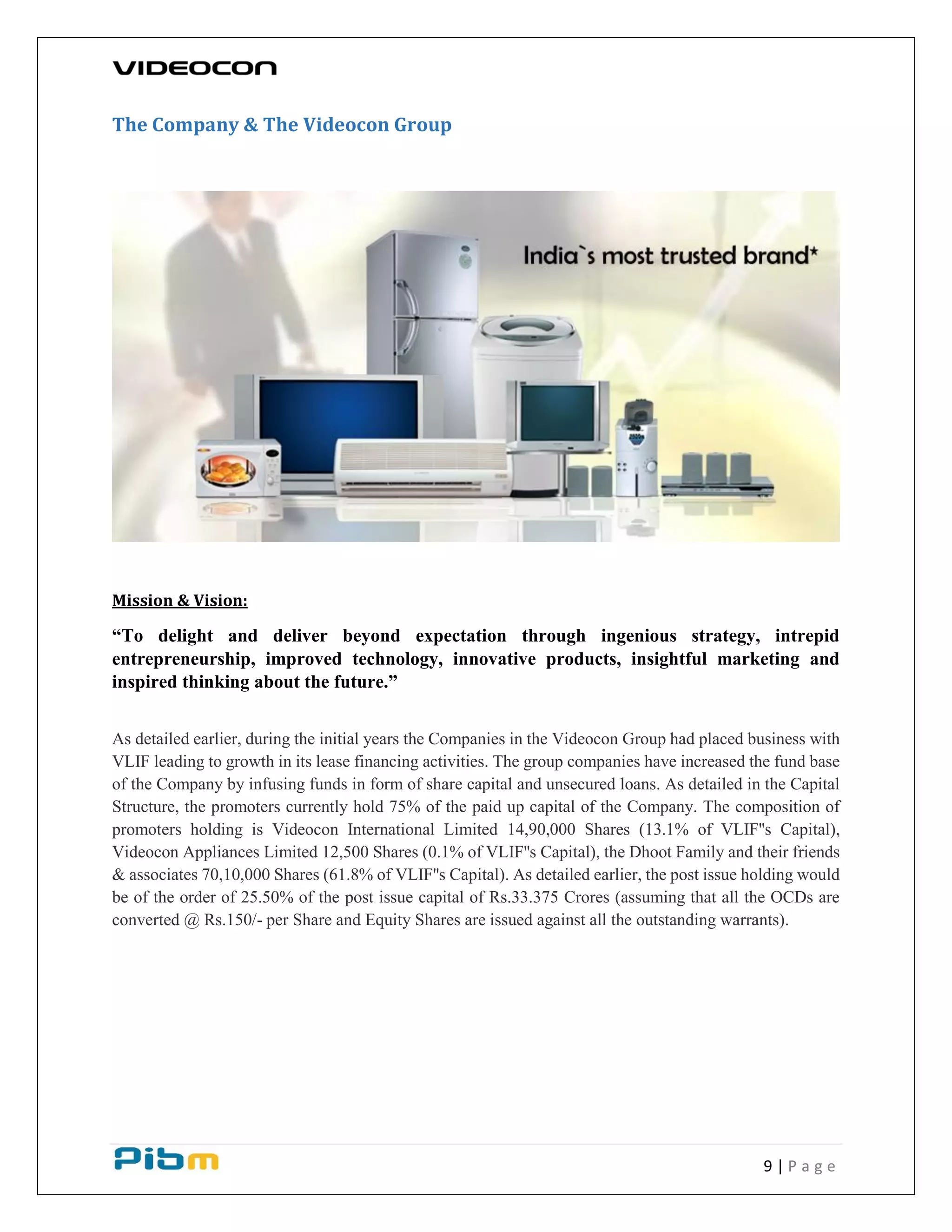 9 | P a g e
The Company & The Videocon Group
Mission & Vision:
“To delight and deliver beyond expectation through ingenious strategy, intrepid
entrepreneurship, improved technology, innovative products, insightful marketing and
inspired thinking about the future.”
As detailed earlier, during the initial years the Companies in the Videocon Group had placed business with
VLIF leading to growth in its lease financing activities. The group companies have increased the fund base
of the Company by infusing funds in form of share capital and unsecured loans. As detailed in the Capital
Structure, the promoters currently hold 75% of the paid up capital of the Company. The composition of
promoters holding is Videocon International Limited 14,90,000 Shares (13.1% of VLIF''s Capital),
Videocon Appliances Limited 12,500 Shares (0.1% of VLIF''s Capital), the Dhoot Family and their friends
& associates 70,10,000 Shares (61.8% of VLIF''s Capital). As detailed earlier, the post issue holding would
be of the order of 25.50% of the post issue capital of Rs.33.375 Crores (assuming that all the OCDs are
converted @ Rs.150/- per Share and Equity Shares are issued against all the outstanding warrants).
 