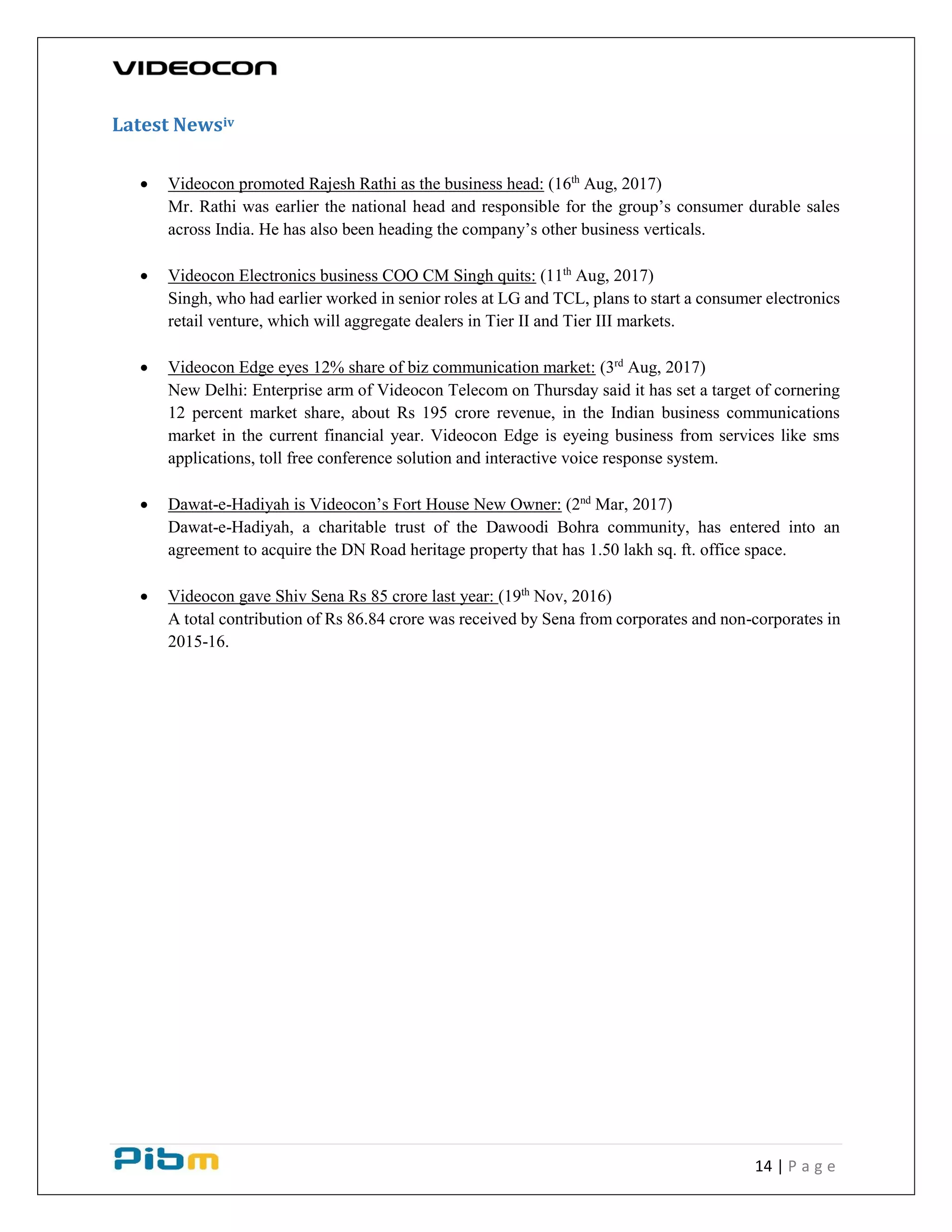 14 | P a g e
Latest Newsiv
 Videocon promoted Rajesh Rathi as the business head: (16th
Aug, 2017)
Mr. Rathi was earlier the national head and responsible for the group’s consumer durable sales
across India. He has also been heading the company’s other business verticals.
 Videocon Electronics business COO CM Singh quits: (11th
Aug, 2017)
Singh, who had earlier worked in senior roles at LG and TCL, plans to start a consumer electronics
retail venture, which will aggregate dealers in Tier II and Tier III markets.
 Videocon Edge eyes 12% share of biz communication market: (3rd
Aug, 2017)
New Delhi: Enterprise arm of Videocon Telecom on Thursday said it has set a target of cornering
12 percent market share, about Rs 195 crore revenue, in the Indian business communications
market in the current financial year. Videocon Edge is eyeing business from services like sms
applications, toll free conference solution and interactive voice response system.
 Dawat-e-Hadiyah is Videocon’s Fort House New Owner: (2nd
Mar, 2017)
Dawat-e-Hadiyah, a charitable trust of the Dawoodi Bohra community, has entered into an
agreement to acquire the DN Road heritage property that has 1.50 lakh sq. ft. office space.
 Videocon gave Shiv Sena Rs 85 crore last year: (19th
Nov, 2016)
A total contribution of Rs 86.84 crore was received by Sena from corporates and non-corporates in
2015-16.
 