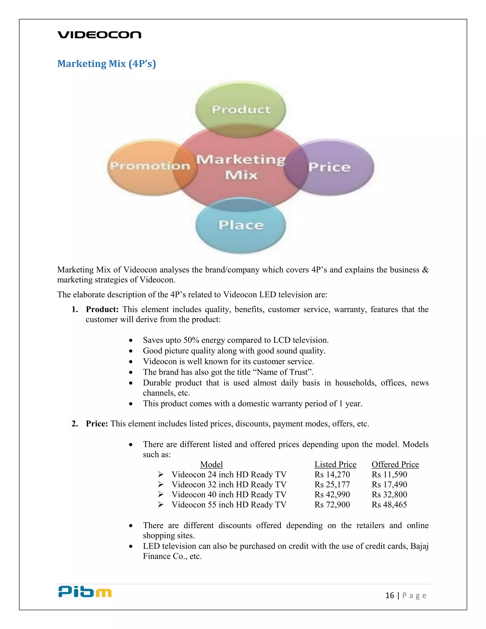 16 | P a g e
Marketing Mix (4P’s)
Marketing Mix of Videocon analyses the brand/company which covers 4P’s and explains the business &
marketing strategies of Videocon.
The elaborate description of the 4P’s related to Videocon LED television are:
1. Product: This element includes quality, benefits, customer service, warranty, features that the
customer will derive from the product:
 Saves upto 50% energy compared to LCD television.
 Good picture quality along with good sound quality.
 Videocon is well known for its customer service.
 The brand has also got the title “Name of Trust”.
 Durable product that is used almost daily basis in households, offices, news
channels, etc.
 This product comes with a domestic warranty period of 1 year.
2. Price: This element includes listed prices, discounts, payment modes, offers, etc.
 There are different listed and offered prices depending upon the model. Models
such as:
Model Listed Price Offered Price
 Videocon 24 inch HD Ready TV Rs 14,270 Rs 11,590
 Videocon 32 inch HD Ready TV Rs 25,177 Rs 17,490
 Videocon 40 inch HD Ready TV Rs 42,990 Rs 32,800
 Videocon 55 inch HD Ready TV Rs 72,900 Rs 48,465
 There are different discounts offered depending on the retailers and online
shopping sites.
 LED television can also be purchased on credit with the use of credit cards, Bajaj
Finance Co., etc.
 