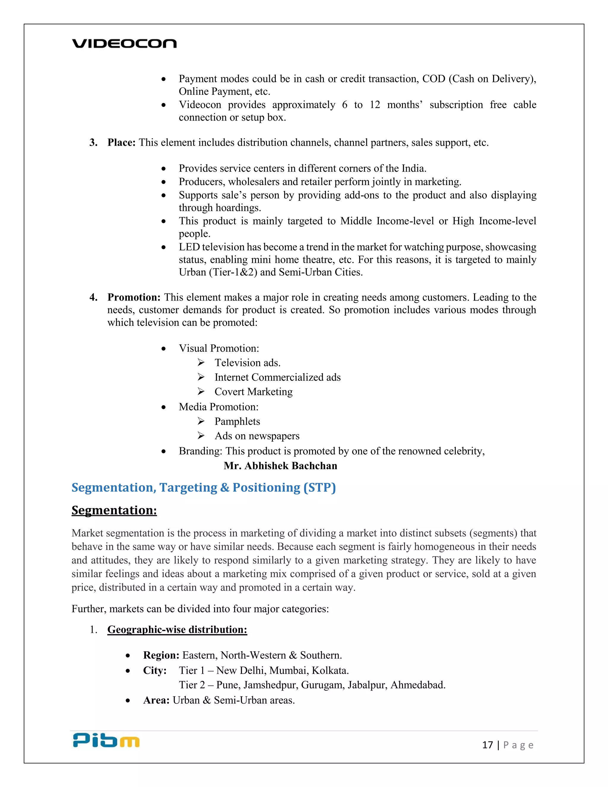 17 | P a g e
 Payment modes could be in cash or credit transaction, COD (Cash on Delivery),
Online Payment, etc.
 Videocon provides approximately 6 to 12 months’ subscription free cable
connection or setup box.
3. Place: This element includes distribution channels, channel partners, sales support, etc.
 Provides service centers in different corners of the India.
 Producers, wholesalers and retailer perform jointly in marketing.
 Supports sale’s person by providing add-ons to the product and also displaying
through hoardings.
 This product is mainly targeted to Middle Income-level or High Income-level
people.
 LED television has become a trend in the market for watching purpose, showcasing
status, enabling mini home theatre, etc. For this reasons, it is targeted to mainly
Urban (Tier-1&2) and Semi-Urban Cities.
4. Promotion: This element makes a major role in creating needs among customers. Leading to the
needs, customer demands for product is created. So promotion includes various modes through
which television can be promoted:
 Visual Promotion:
 Television ads.
 Internet Commercialized ads
 Covert Marketing
 Media Promotion:
 Pamphlets
 Ads on newspapers
 Branding: This product is promoted by one of the renowned celebrity,
Mr. Abhishek Bachchan
Segmentation, Targeting & Positioning (STP)
Segmentation:
Market segmentation is the process in marketing of dividing a market into distinct subsets (segments) that
behave in the same way or have similar needs. Because each segment is fairly homogeneous in their needs
and attitudes, they are likely to respond similarly to a given marketing strategy. They are likely to have
similar feelings and ideas about a marketing mix comprised of a given product or service, sold at a given
price, distributed in a certain way and promoted in a certain way.
Further, markets can be divided into four major categories:
1. Geographic-wise distribution:
 Region: Eastern, North-Western & Southern.
 City: Tier 1 – New Delhi, Mumbai, Kolkata.
Tier 2 – Pune, Jamshedpur, Gurugam, Jabalpur, Ahmedabad.
 Area: Urban & Semi-Urban areas.
 