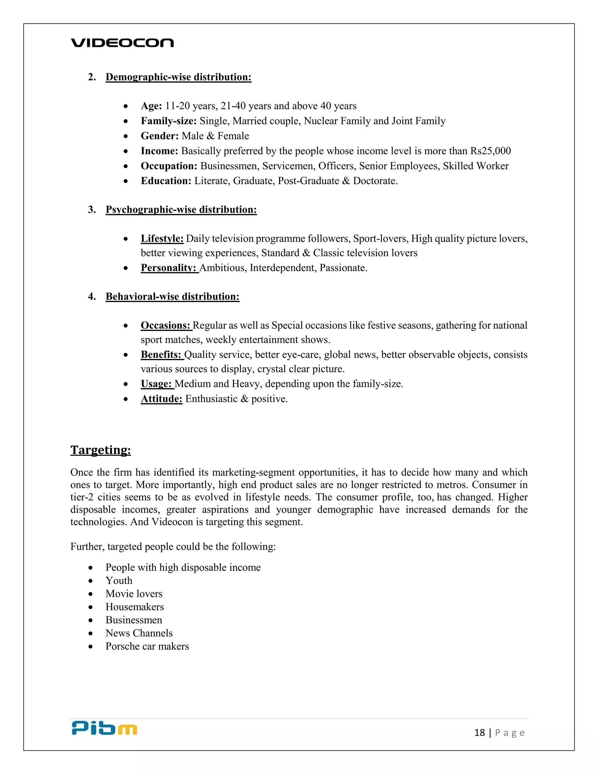 18 | P a g e
2. Demographic-wise distribution:
 Age: 11-20 years, 21-40 years and above 40 years
 Family-size: Single, Married couple, Nuclear Family and Joint Family
 Gender: Male & Female
 Income: Basically preferred by the people whose income level is more than Rs25,000
 Occupation: Businessmen, Servicemen, Officers, Senior Employees, Skilled Worker
 Education: Literate, Graduate, Post-Graduate & Doctorate.
3. Psychographic-wise distribution:
 Lifestyle: Daily television programme followers, Sport-lovers, High quality picture lovers,
better viewing experiences, Standard & Classic television lovers
 Personality: Ambitious, Interdependent, Passionate.
4. Behavioral-wise distribution:
 Occasions: Regular as well as Special occasions like festive seasons, gathering for national
sport matches, weekly entertainment shows.
 Benefits: Quality service, better eye-care, global news, better observable objects, consists
various sources to display, crystal clear picture.
 Usage: Medium and Heavy, depending upon the family-size.
 Attitude: Enthusiastic & positive.
Targeting:
Once the firm has identified its marketing-segment opportunities, it has to decide how many and which
ones to target. More importantly, high end product sales are no longer restricted to metros. Consumer in
tier-2 cities seems to be as evolved in lifestyle needs. The consumer profile, too, has changed. Higher
disposable incomes, greater aspirations and younger demographic have increased demands for the
technologies. And Videocon is targeting this segment.
Further, targeted people could be the following:
 People with high disposable income
 Youth
 Movie lovers
 Housemakers
 Businessmen
 News Channels
 Porsche car makers
 