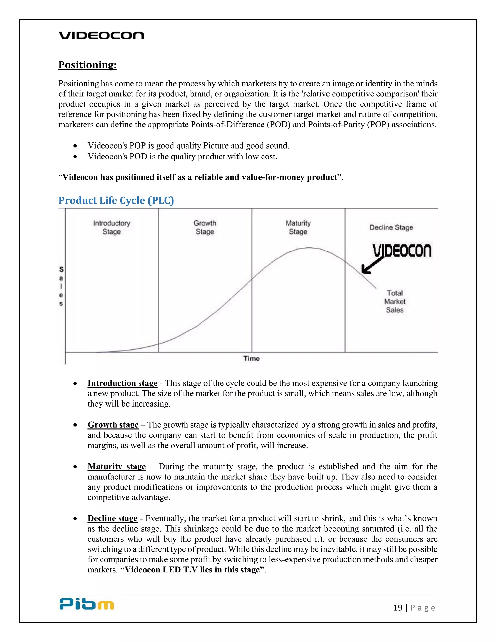 19 | P a g e
Positioning:
Positioning has come to mean the process by which marketers try to create an image or identity in the minds
of their target market for its product, brand, or organization. It is the 'relative competitive comparison' their
product occupies in a given market as perceived by the target market. Once the competitive frame of
reference for positioning has been fixed by defining the customer target market and nature of competition,
marketers can define the appropriate Points-of-Difference (POD) and Points-of-Parity (POP) associations.
 Videocon's POP is good quality Picture and good sound.
 Videocon's POD is the quality product with low cost.
“Videocon has positioned itself as a reliable and value-for-money product”.
Product Life Cycle (PLC)
 Introduction stage - This stage of the cycle could be the most expensive for a company launching
a new product. The size of the market for the product is small, which means sales are low, although
they will be increasing.
 Growth stage – The growth stage is typically characterized by a strong growth in sales and profits,
and because the company can start to benefit from economies of scale in production, the profit
margins, as well as the overall amount of profit, will increase.
 Maturity stage – During the maturity stage, the product is established and the aim for the
manufacturer is now to maintain the market share they have built up. They also need to consider
any product modifications or improvements to the production process which might give them a
competitive advantage.
 Decline stage - Eventually, the market for a product will start to shrink, and this is what’s known
as the decline stage. This shrinkage could be due to the market becoming saturated (i.e. all the
customers who will buy the product have already purchased it), or because the consumers are
switching to a different type of product. While this decline may be inevitable, it may still be possible
for companies to make some profit by switching to less-expensive production methods and cheaper
markets. “Videocon LED T.V lies in this stage”.
 