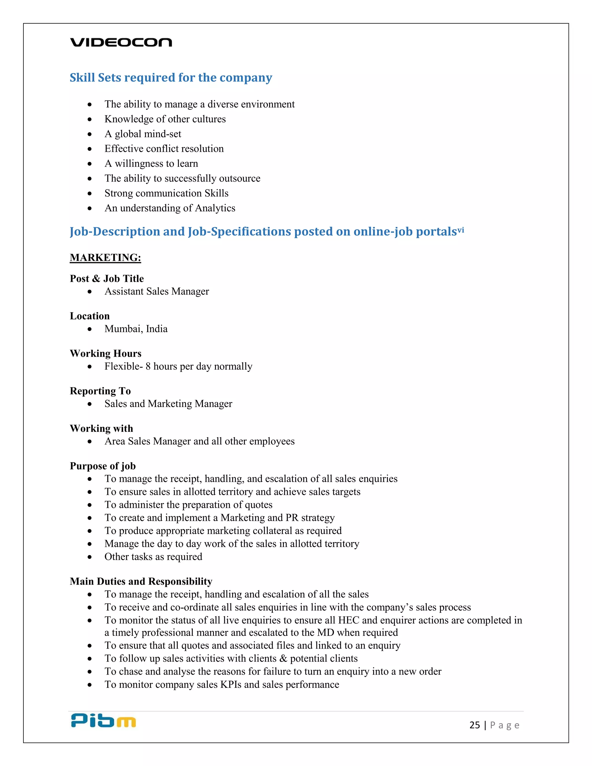25 | P a g e
Skill Sets required for the company
 The ability to manage a diverse environment
 Knowledge of other cultures
 A global mind-set
 Effective conflict resolution
 A willingness to learn
 The ability to successfully outsource
 Strong communication Skills
 An understanding of Analytics
Job-Description and Job-Specifications posted on online-job portalsvi
MARKETING:
Post & Job Title
 Assistant Sales Manager
Location
 Mumbai, India
Working Hours
 Flexible- 8 hours per day normally
Reporting To
 Sales and Marketing Manager
Working with
 Area Sales Manager and all other employees
Purpose of job
 To manage the receipt, handling, and escalation of all sales enquiries
 To ensure sales in allotted territory and achieve sales targets
 To administer the preparation of quotes
 To create and implement a Marketing and PR strategy
 To produce appropriate marketing collateral as required
 Manage the day to day work of the sales in allotted territory
 Other tasks as required
Main Duties and Responsibility
 To manage the receipt, handling and escalation of all the sales
 To receive and co-ordinate all sales enquiries in line with the company’s sales process
 To monitor the status of all live enquiries to ensure all HEC and enquirer actions are completed in
a timely professional manner and escalated to the MD when required
 To ensure that all quotes and associated files and linked to an enquiry
 To follow up sales activities with clients & potential clients
 To chase and analyse the reasons for failure to turn an enquiry into a new order
 To monitor company sales KPIs and sales performance
 