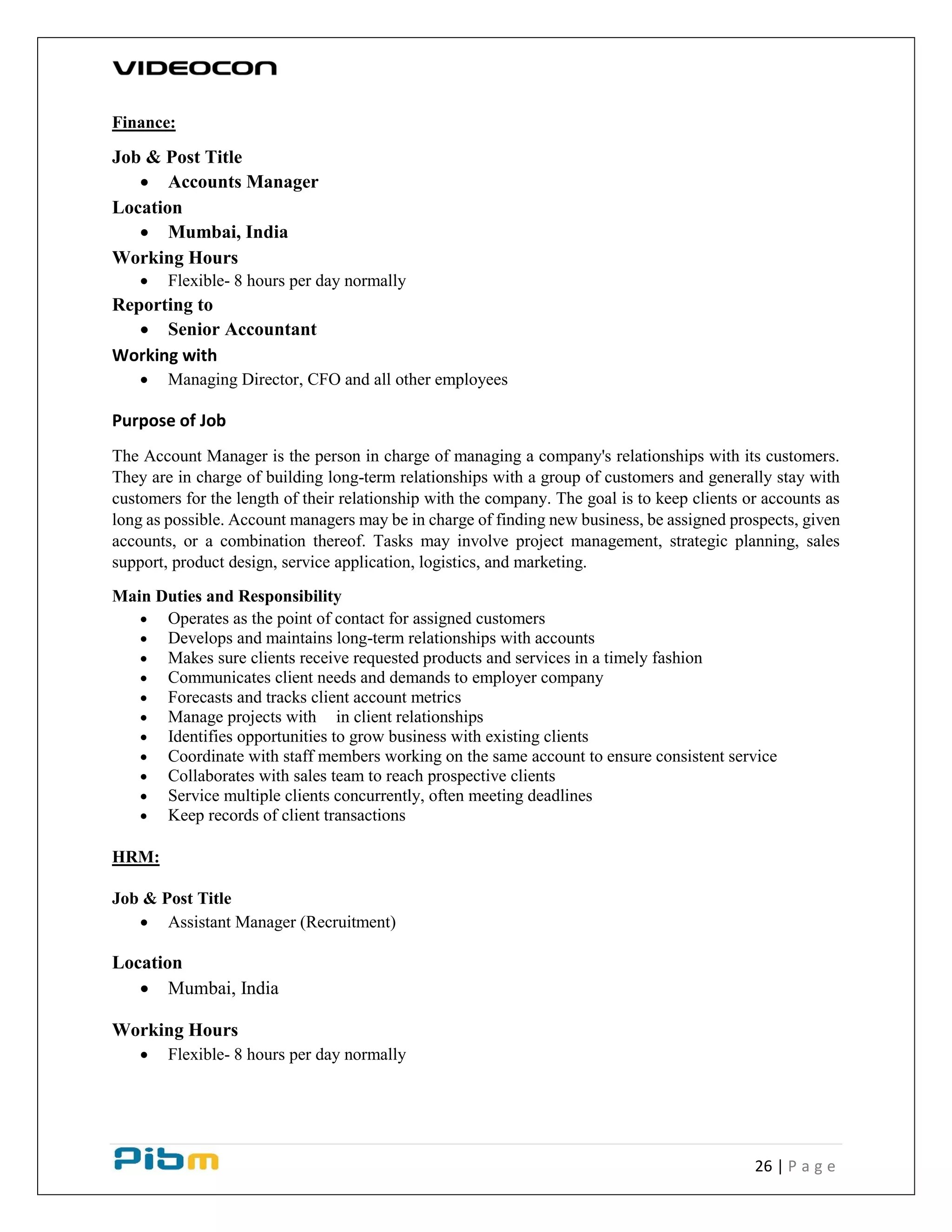 26 | P a g e
Finance:
Job & Post Title
 Accounts Manager
Location
 Mumbai, India
Working Hours
 Flexible- 8 hours per day normally
Reporting to
 Senior Accountant
Working with
 Managing Director, CFO and all other employees
Purpose of Job
The Account Manager is the person in charge of managing a company's relationships with its customers.
They are in charge of building long-term relationships with a group of customers and generally stay with
customers for the length of their relationship with the company. The goal is to keep clients or accounts as
long as possible. Account managers may be in charge of finding new business, be assigned prospects, given
accounts, or a combination thereof. Tasks may involve project management, strategic planning, sales
support, product design, service application, logistics, and marketing.
Main Duties and Responsibility
 Operates as the point of contact for assigned customers
 Develops and maintains long-term relationships with accounts
 Makes sure clients receive requested products and services in a timely fashion
 Communicates client needs and demands to employer company
 Forecasts and tracks client account metrics
 Manage projects with in client relationships
 Identifies opportunities to grow business with existing clients
 Coordinate with staff members working on the same account to ensure consistent service
 Collaborates with sales team to reach prospective clients
 Service multiple clients concurrently, often meeting deadlines
 Keep records of client transactions
HRM:
Job & Post Title
 Assistant Manager (Recruitment)
Location
 Mumbai, India
Working Hours
 Flexible- 8 hours per day normally
 