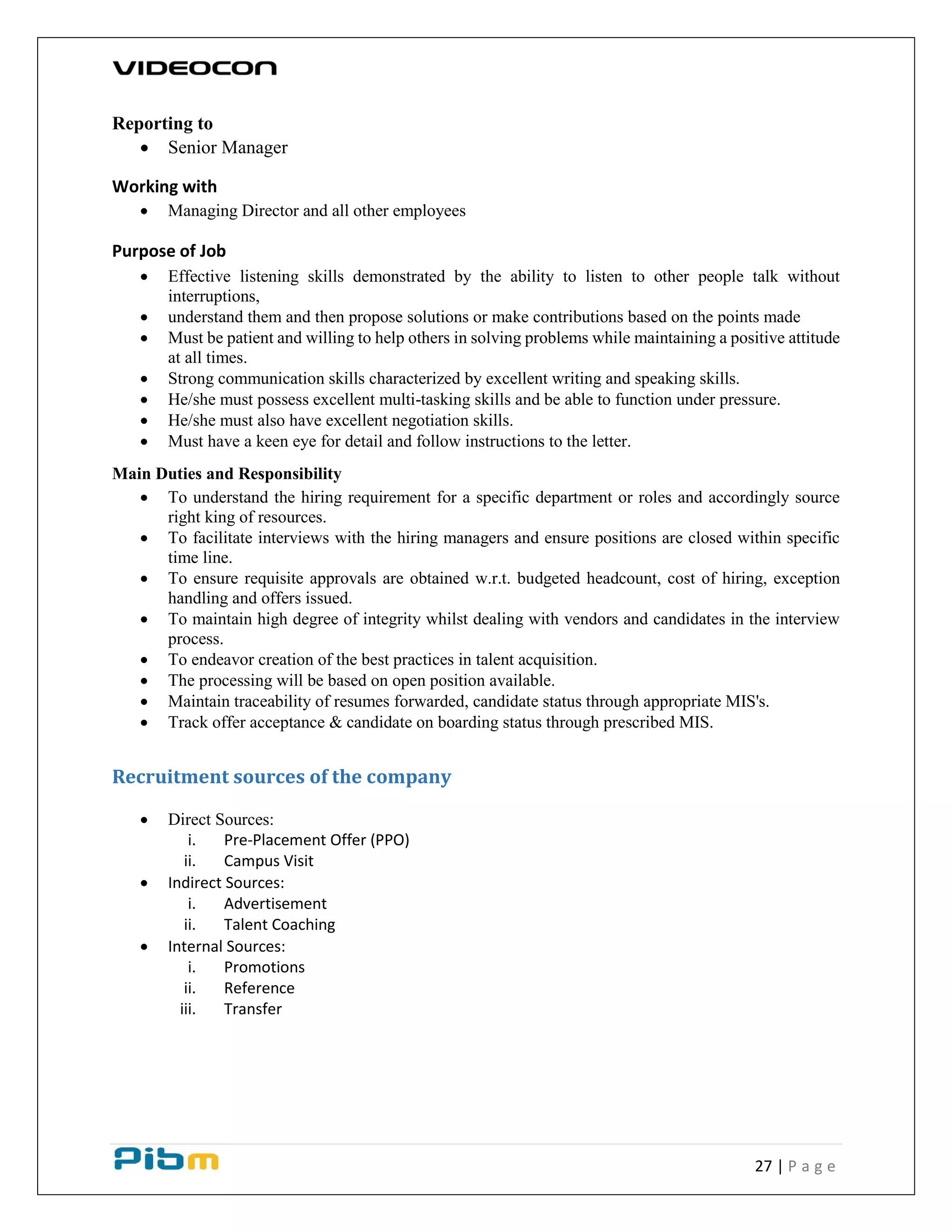 27 | P a g e
Reporting to
 Senior Manager
Working with
 Managing Director and all other employees
Purpose of Job
 Effective listening skills demonstrated by the ability to listen to other people talk without
interruptions,
 understand them and then propose solutions or make contributions based on the points made
 Must be patient and willing to help others in solving problems while maintaining a positive attitude
at all times.
 Strong communication skills characterized by excellent writing and speaking skills.
 He/she must possess excellent multi-tasking skills and be able to function under pressure.
 He/she must also have excellent negotiation skills.
 Must have a keen eye for detail and follow instructions to the letter.
Main Duties and Responsibility
 To understand the hiring requirement for a specific department or roles and accordingly source
right king of resources.
 To facilitate interviews with the hiring managers and ensure positions are closed within specific
time line.
 To ensure requisite approvals are obtained w.r.t. budgeted headcount, cost of hiring, exception
handling and offers issued.
 To maintain high degree of integrity whilst dealing with vendors and candidates in the interview
process.
 To endeavor creation of the best practices in talent acquisition.
 The processing will be based on open position available.
 Maintain traceability of resumes forwarded, candidate status through appropriate MIS's.
 Track offer acceptance & candidate on boarding status through prescribed MIS.
Recruitment sources of the company
 Direct Sources:
i. Pre-Placement Offer (PPO)
ii. Campus Visit
 Indirect Sources:
i. Advertisement
ii. Talent Coaching
 Internal Sources:
i. Promotions
ii. Reference
iii. Transfer
 