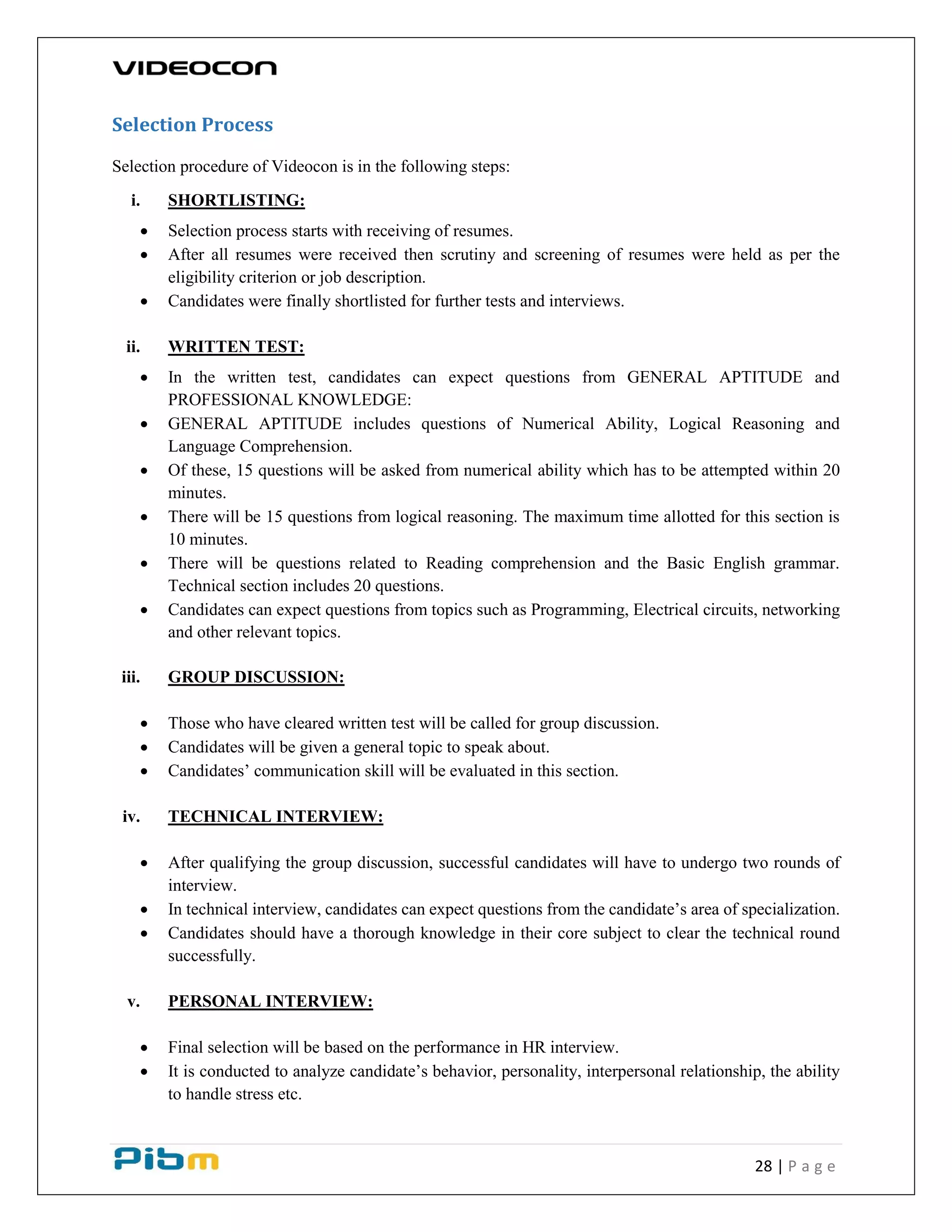 28 | P a g e
Selection Process
Selection procedure of Videocon is in the following steps:
i. SHORTLISTING:
 Selection process starts with receiving of resumes.
 After all resumes were received then scrutiny and screening of resumes were held as per the
eligibility criterion or job description.
 Candidates were finally shortlisted for further tests and interviews.
ii. WRITTEN TEST:
 In the written test, candidates can expect questions from GENERAL APTITUDE and
PROFESSIONAL KNOWLEDGE:
 GENERAL APTITUDE includes questions of Numerical Ability, Logical Reasoning and
Language Comprehension.
 Of these, 15 questions will be asked from numerical ability which has to be attempted within 20
minutes.
 There will be 15 questions from logical reasoning. The maximum time allotted for this section is
10 minutes.
 There will be questions related to Reading comprehension and the Basic English grammar.
Technical section includes 20 questions.
 Candidates can expect questions from topics such as Programming, Electrical circuits, networking
and other relevant topics.
iii. GROUP DISCUSSION:
 Those who have cleared written test will be called for group discussion.
 Candidates will be given a general topic to speak about.
 Candidates’ communication skill will be evaluated in this section.
iv. TECHNICAL INTERVIEW:
 After qualifying the group discussion, successful candidates will have to undergo two rounds of
interview.
 In technical interview, candidates can expect questions from the candidate’s area of specialization.
 Candidates should have a thorough knowledge in their core subject to clear the technical round
successfully.
v. PERSONAL INTERVIEW:
 Final selection will be based on the performance in HR interview.
 It is conducted to analyze candidate’s behavior, personality, interpersonal relationship, the ability
to handle stress etc.
 