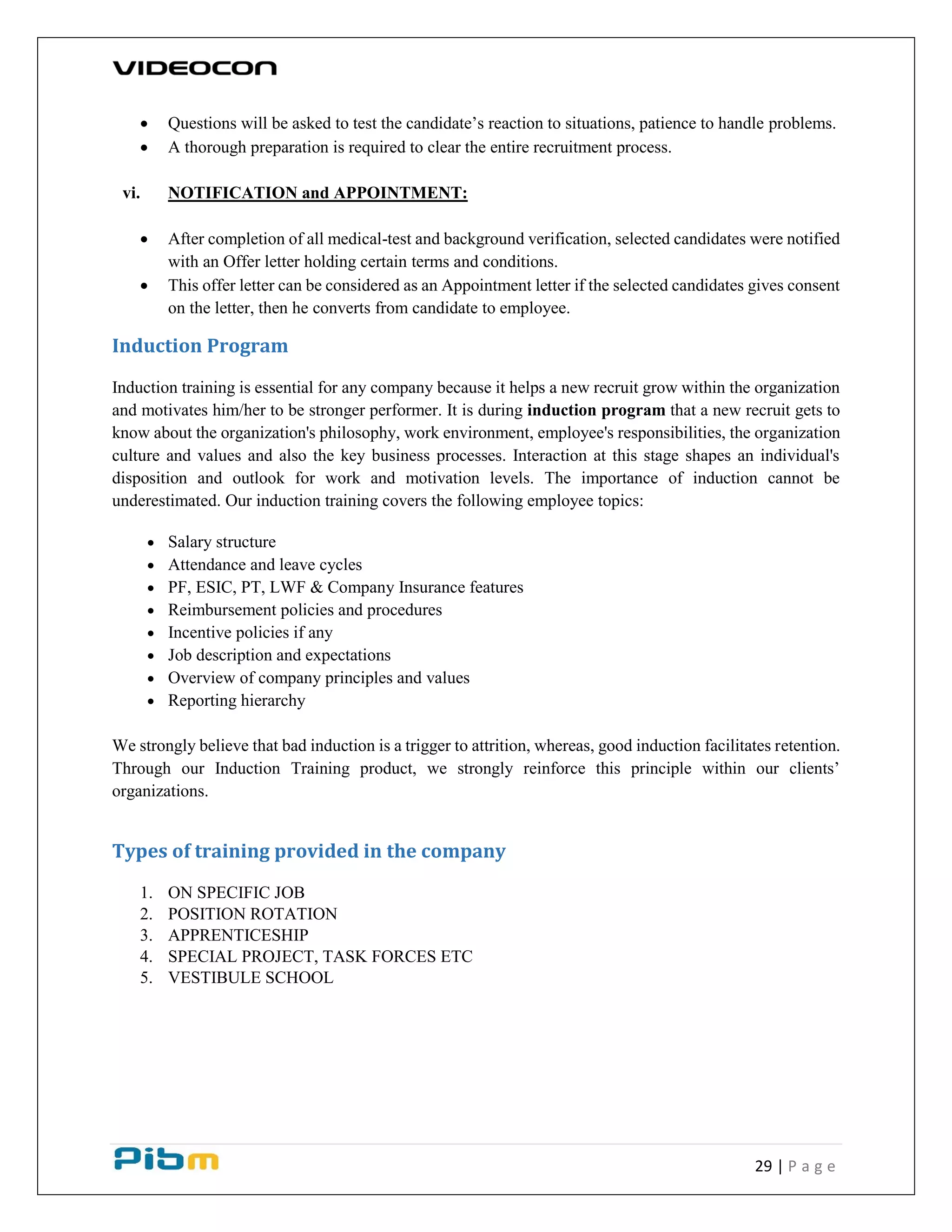 29 | P a g e
 Questions will be asked to test the candidate’s reaction to situations, patience to handle problems.
 A thorough preparation is required to clear the entire recruitment process.
vi. NOTIFICATION and APPOINTMENT:
 After completion of all medical-test and background verification, selected candidates were notified
with an Offer letter holding certain terms and conditions.
 This offer letter can be considered as an Appointment letter if the selected candidates gives consent
on the letter, then he converts from candidate to employee.
Induction Program
Induction training is essential for any company because it helps a new recruit grow within the organization
and motivates him/her to be stronger performer. It is during induction program that a new recruit gets to
know about the organization's philosophy, work environment, employee's responsibilities, the organization
culture and values and also the key business processes. Interaction at this stage shapes an individual's
disposition and outlook for work and motivation levels. The importance of induction cannot be
underestimated. Our induction training covers the following employee topics:
 Salary structure
 Attendance and leave cycles
 PF, ESIC, PT, LWF & Company Insurance features
 Reimbursement policies and procedures
 Incentive policies if any
 Job description and expectations
 Overview of company principles and values
 Reporting hierarchy
We strongly believe that bad induction is a trigger to attrition, whereas, good induction facilitates retention.
Through our Induction Training product, we strongly reinforce this principle within our clients’
organizations.
Types of training provided in the company
1. ON SPECIFIC JOB
2. POSITION ROTATION
3. APPRENTICESHIP
4. SPECIAL PROJECT, TASK FORCES ETC
5. VESTIBULE SCHOOL
 