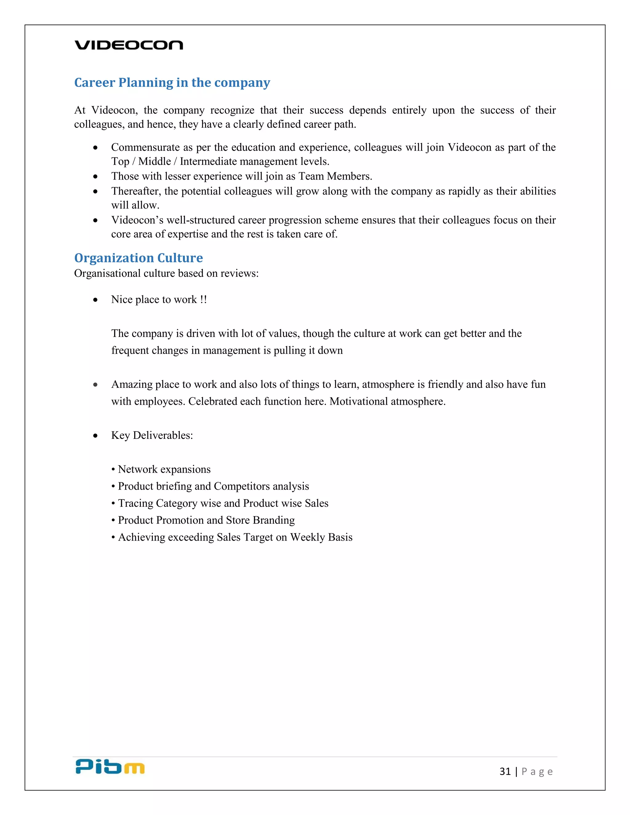 31 | P a g e
Career Planning in the company
At Videocon, the company recognize that their success depends entirely upon the success of their
colleagues, and hence, they have a clearly defined career path.
 Commensurate as per the education and experience, colleagues will join Videocon as part of the
Top / Middle / Intermediate management levels.
 Those with lesser experience will join as Team Members.
 Thereafter, the potential colleagues will grow along with the company as rapidly as their abilities
will allow.
 Videocon’s well-structured career progression scheme ensures that their colleagues focus on their
core area of expertise and the rest is taken care of.
Organization Culture
Organisational culture based on reviews:
 Nice place to work !!
The company is driven with lot of values, though the culture at work can get better and the
frequent changes in management is pulling it down
 Amazing place to work and also lots of things to learn, atmosphere is friendly and also have fun
with employees. Celebrated each function here. Motivational atmosphere.
 Key Deliverables:
• Network expansions
• Product briefing and Competitors analysis
• Tracing Category wise and Product wise Sales
• Product Promotion and Store Branding
• Achieving exceeding Sales Target on Weekly Basis
 