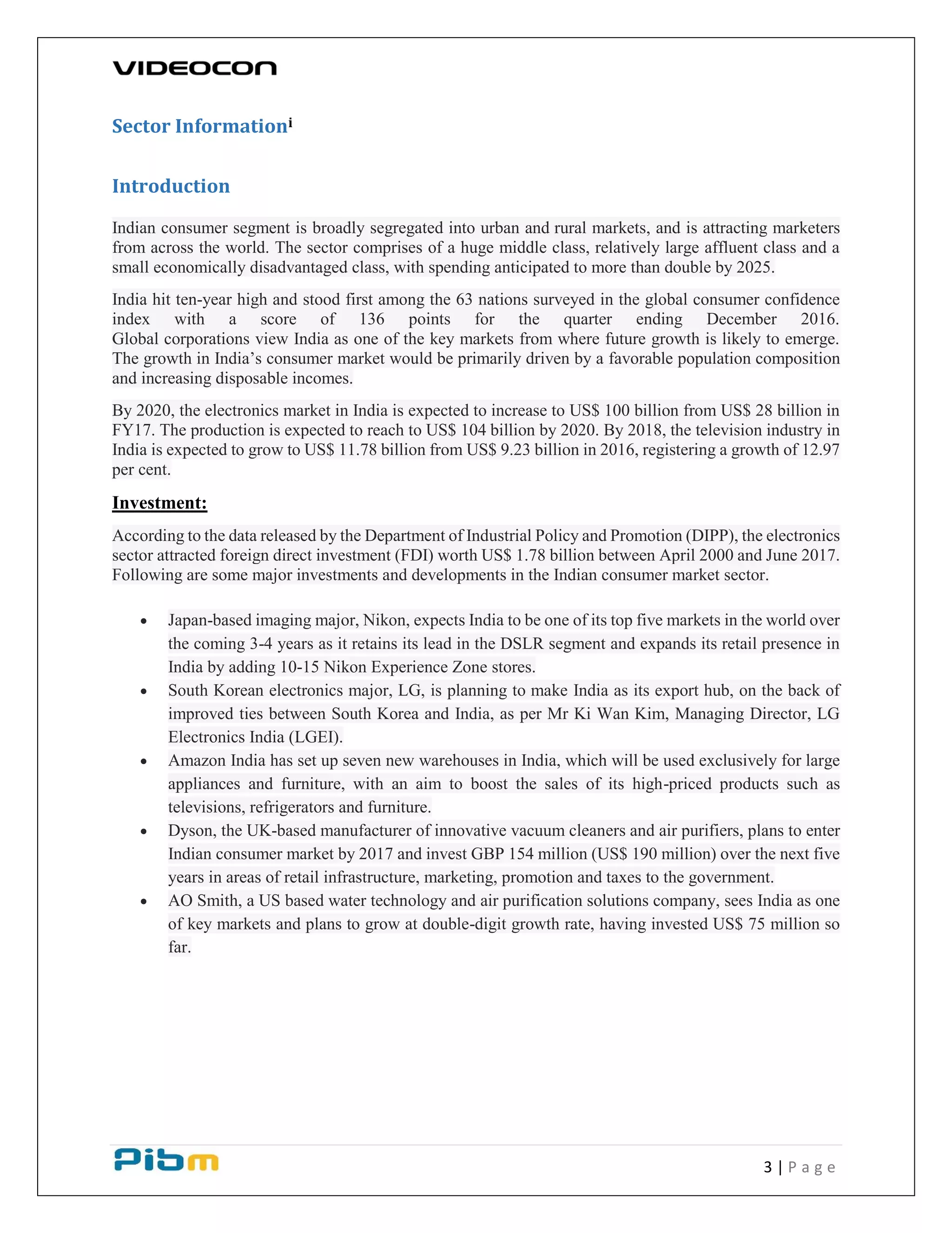 3 | P a g e
Sector Informationi
Introduction
Indian consumer segment is broadly segregated into urban and rural markets, and is attracting marketers
from across the world. The sector comprises of a huge middle class, relatively large affluent class and a
small economically disadvantaged class, with spending anticipated to more than double by 2025.
India hit ten-year high and stood first among the 63 nations surveyed in the global consumer confidence
index with a score of 136 points for the quarter ending December 2016.
Global corporations view India as one of the key markets from where future growth is likely to emerge.
The growth in India’s consumer market would be primarily driven by a favorable population composition
and increasing disposable incomes.
By 2020, the electronics market in India is expected to increase to US$ 100 billion from US$ 28 billion in
FY17. The production is expected to reach to US$ 104 billion by 2020. By 2018, the television industry in
India is expected to grow to US$ 11.78 billion from US$ 9.23 billion in 2016, registering a growth of 12.97
per cent.
Investment:
According to the data released by the Department of Industrial Policy and Promotion (DIPP), the electronics
sector attracted foreign direct investment (FDI) worth US$ 1.78 billion between April 2000 and June 2017.
Following are some major investments and developments in the Indian consumer market sector.
 Japan-based imaging major, Nikon, expects India to be one of its top five markets in the world over
the coming 3-4 years as it retains its lead in the DSLR segment and expands its retail presence in
India by adding 10-15 Nikon Experience Zone stores.
 South Korean electronics major, LG, is planning to make India as its export hub, on the back of
improved ties between South Korea and India, as per Mr Ki Wan Kim, Managing Director, LG
Electronics India (LGEI).
 Amazon India has set up seven new warehouses in India, which will be used exclusively for large
appliances and furniture, with an aim to boost the sales of its high-priced products such as
televisions, refrigerators and furniture.
 Dyson, the UK-based manufacturer of innovative vacuum cleaners and air purifiers, plans to enter
Indian consumer market by 2017 and invest GBP 154 million (US$ 190 million) over the next five
years in areas of retail infrastructure, marketing, promotion and taxes to the government.
 AO Smith, a US based water technology and air purification solutions company, sees India as one
of key markets and plans to grow at double-digit growth rate, having invested US$ 75 million so
far.
 