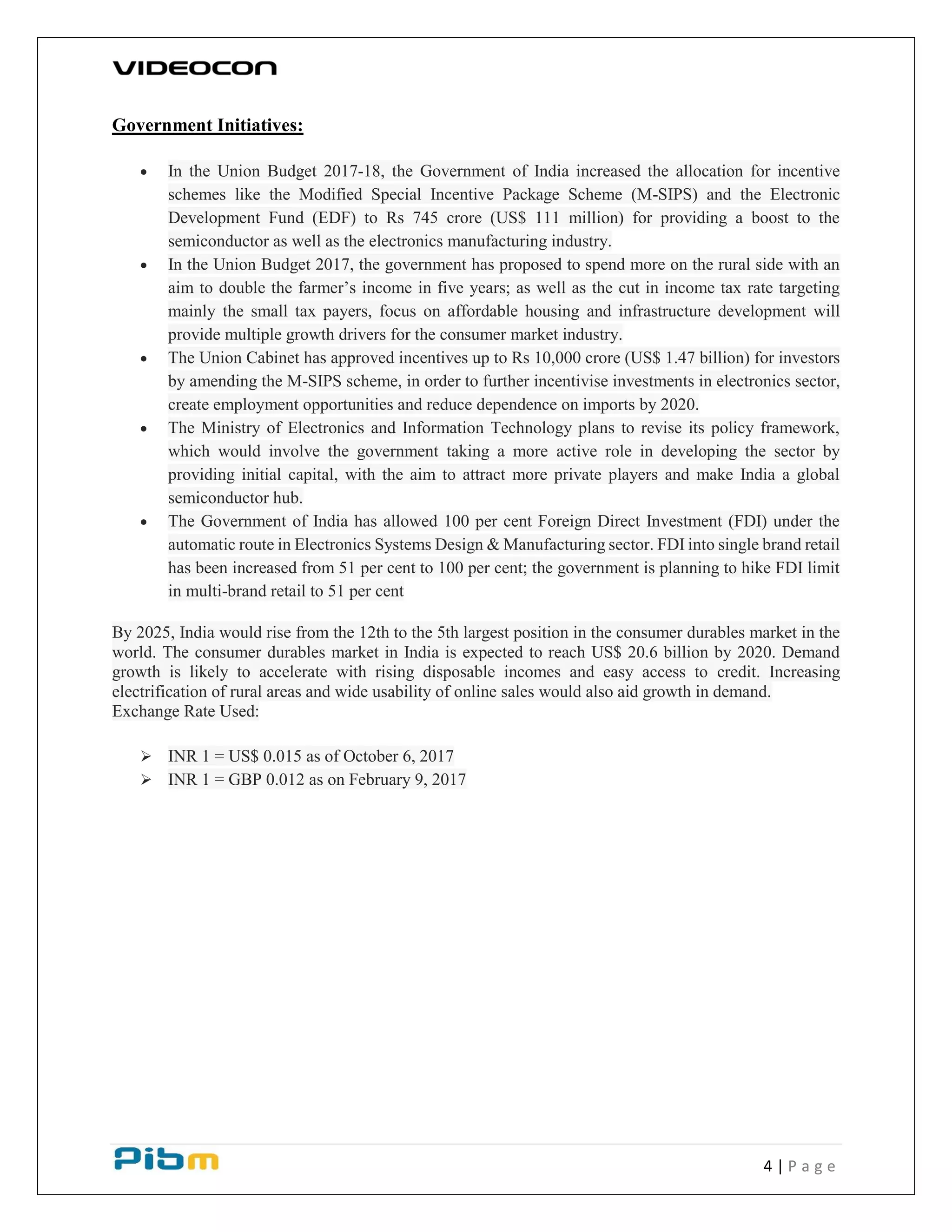4 | P a g e
Government Initiatives:
 In the Union Budget 2017-18, the Government of India increased the allocation for incentive
schemes like the Modified Special Incentive Package Scheme (M-SIPS) and the Electronic
Development Fund (EDF) to Rs 745 crore (US$ 111 million) for providing a boost to the
semiconductor as well as the electronics manufacturing industry.
 In the Union Budget 2017, the government has proposed to spend more on the rural side with an
aim to double the farmer’s income in five years; as well as the cut in income tax rate targeting
mainly the small tax payers, focus on affordable housing and infrastructure development will
provide multiple growth drivers for the consumer market industry.
 The Union Cabinet has approved incentives up to Rs 10,000 crore (US$ 1.47 billion) for investors
by amending the M-SIPS scheme, in order to further incentivise investments in electronics sector,
create employment opportunities and reduce dependence on imports by 2020.
 The Ministry of Electronics and Information Technology plans to revise its policy framework,
which would involve the government taking a more active role in developing the sector by
providing initial capital, with the aim to attract more private players and make India a global
semiconductor hub.
 The Government of India has allowed 100 per cent Foreign Direct Investment (FDI) under the
automatic route in Electronics Systems Design & Manufacturing sector. FDI into single brand retail
has been increased from 51 per cent to 100 per cent; the government is planning to hike FDI limit
in multi-brand retail to 51 per cent
By 2025, India would rise from the 12th to the 5th largest position in the consumer durables market in the
world. The consumer durables market in India is expected to reach US$ 20.6 billion by 2020. Demand
growth is likely to accelerate with rising disposable incomes and easy access to credit. Increasing
electrification of rural areas and wide usability of online sales would also aid growth in demand.
Exchange Rate Used:
 INR 1 = US$ 0.015 as of October 6, 2017
 INR 1 = GBP 0.012 as on February 9, 2017
 