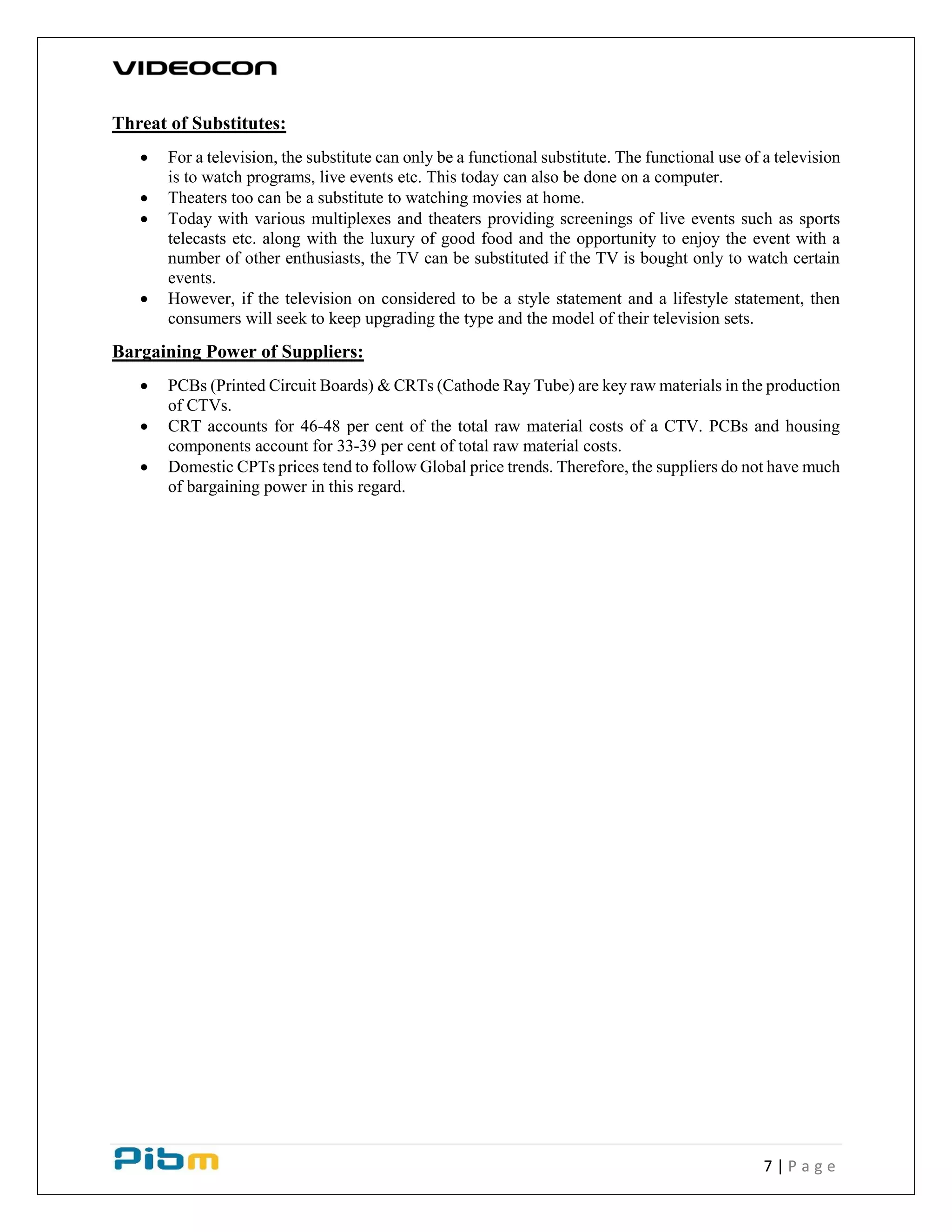 7 | P a g e
Threat of Substitutes:
 For a television, the substitute can only be a functional substitute. The functional use of a television
is to watch programs, live events etc. This today can also be done on a computer.
 Theaters too can be a substitute to watching movies at home.
 Today with various multiplexes and theaters providing screenings of live events such as sports
telecasts etc. along with the luxury of good food and the opportunity to enjoy the event with a
number of other enthusiasts, the TV can be substituted if the TV is bought only to watch certain
events.
 However, if the television on considered to be a style statement and a lifestyle statement, then
consumers will seek to keep upgrading the type and the model of their television sets.
Bargaining Power of Suppliers:
 PCBs (Printed Circuit Boards) & CRTs (Cathode Ray Tube) are key raw materials in the production
of CTVs.
 CRT accounts for 46-48 per cent of the total raw material costs of a CTV. PCBs and housing
components account for 33-39 per cent of total raw material costs.
 Domestic CPTs prices tend to follow Global price trends. Therefore, the suppliers do not have much
of bargaining power in this regard.
 