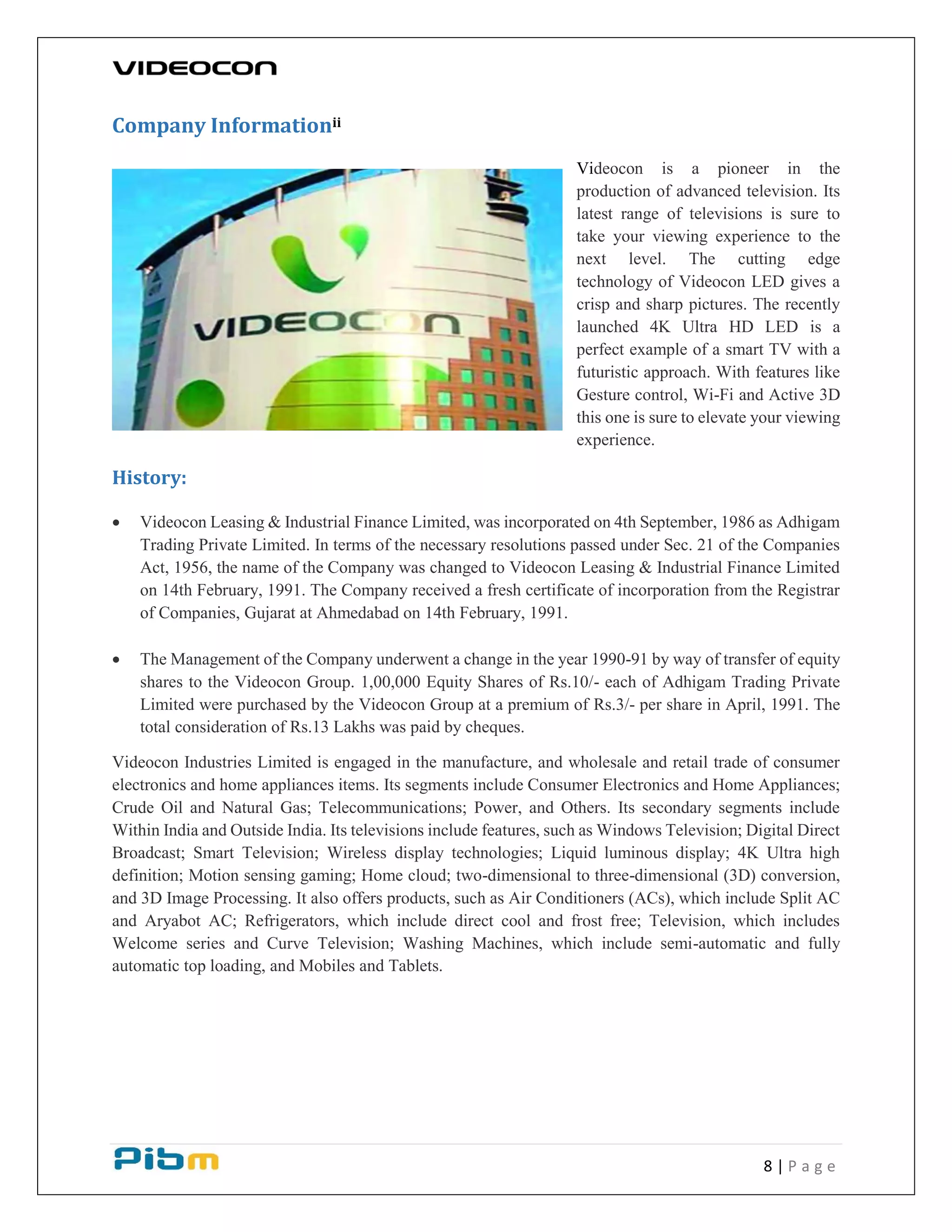 8 | P a g e
Company Informationii
Videocon is a pioneer in the
production of advanced television. Its
latest range of televisions is sure to
take your viewing experience to the
next level. The cutting edge
technology of Videocon LED gives a
crisp and sharp pictures. The recently
launched 4K Ultra HD LED is a
perfect example of a smart TV with a
futuristic approach. With features like
Gesture control, Wi-Fi and Active 3D
this one is sure to elevate your viewing
experience.
History:
 Videocon Leasing & Industrial Finance Limited, was incorporated on 4th September, 1986 as Adhigam
Trading Private Limited. In terms of the necessary resolutions passed under Sec. 21 of the Companies
Act, 1956, the name of the Company was changed to Videocon Leasing & Industrial Finance Limited
on 14th February, 1991. The Company received a fresh certificate of incorporation from the Registrar
of Companies, Gujarat at Ahmedabad on 14th February, 1991.
 The Management of the Company underwent a change in the year 1990-91 by way of transfer of equity
shares to the Videocon Group. 1,00,000 Equity Shares of Rs.10/- each of Adhigam Trading Private
Limited were purchased by the Videocon Group at a premium of Rs.3/- per share in April, 1991. The
total consideration of Rs.13 Lakhs was paid by cheques.
Videocon Industries Limited is engaged in the manufacture, and wholesale and retail trade of consumer
electronics and home appliances items. Its segments include Consumer Electronics and Home Appliances;
Crude Oil and Natural Gas; Telecommunications; Power, and Others. Its secondary segments include
Within India and Outside India. Its televisions include features, such as Windows Television; Digital Direct
Broadcast; Smart Television; Wireless display technologies; Liquid luminous display; 4K Ultra high
definition; Motion sensing gaming; Home cloud; two-dimensional to three-dimensional (3D) conversion,
and 3D Image Processing. It also offers products, such as Air Conditioners (ACs), which include Split AC
and Aryabot AC; Refrigerators, which include direct cool and frost free; Television, which includes
Welcome series and Curve Television; Washing Machines, which include semi-automatic and fully
automatic top loading, and Mobiles and Tablets.
 