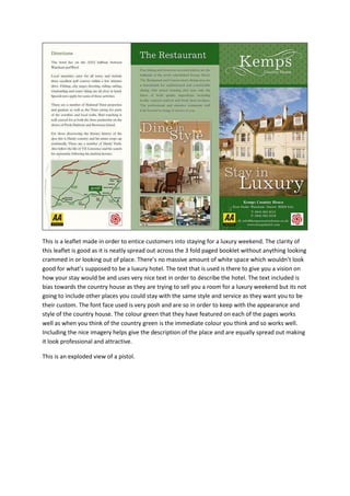 This is a leaflet made in order to entice customers into staying for a luxury weekend. The clarity of
this leaflet is good as it is neatly spread out across the 3 fold paged booklet without anything looking
crammed in or looking out of place. There’s no massive amount of white space which wouldn’t look
good for what’s supposed to be a luxury hotel. The text that is used is there to give you a vision on
how your stay would be and uses very nice text in order to describe the hotel. The text included is
bias towards the country house as they are trying to sell you a room for a luxury weekend but its not
going to include other places you could stay with the same style and service as they want you to be
their custom. The font face used is very posh and are so in order to keep with the appearance and
style of the country house. The colour green that they have featured on each of the pages works
well as when you think of the country green is the immediate colour you think and so works well.
Including the nice imagery helps give the description of the place and are equally spread out making
it look professional and attractive.
This is an exploded view of a pistol.

 
