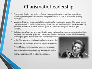 Charismatic Leadership
•

•
•
•

Charismatic leaders are self- confidant, have qualities which set them apart from
others especially personality while their presence instil hope in teams and among
followers.

Margaret Thatcher possessed all the qualities of a charismatic leader. She was a strong
character who succeeded in leadership due to her personal qualities. She knew exactly
what she wanted to achieve and was good at communicating her ideas to gain
support.
Cole (2004) defines a charismatic leader as an individual whose success in leadership is
based on the personal qualities. Charismatic leaders motivate teams and followers by
focusing on goals and visions until they are achieved.
In the film Margaret displays the charisma when she
addresses her followers after her victory as the new
Prime Minister by including a poem in her speech
and also confidently addressing a conference after
nearly escaping death in a bomb explosion.

 