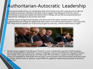 Authoritarian-Autocratic Leadership
•

•

•

Authoritarian leaders focus on a leadership style which tends to be self- centred and can also be
described as autocratic. McSherry and Warr (2010) suggest that Margaret Thatcher was an
authoritarian or autocratic leader who liked to be in charge, did not like to be questioned and
expected her colleagues to do as they were told.

Thatcher was so arrogant and impolite such that most of her party members and ministers
suggested that she change her leadership style, listen more and sometimes give in. She said in the
film “what kind of a leader am I if do not try to get my own way. I will do what I know is right”.

Woods (2005) suggests that Margaret Thatcher`s time in leadership required a shift towards a
democratic leadership model that is open to challenge, testing and refinement. Margret Thatcher
was a leader who was authoritarian and falls under the trait theory. Leaders who fall under the
theory are regarded as individuals who are good communicators who know exactly what they want
to achieve and the ways of getting support (Bennis 1998).Her leadership was based on Directive
leadership.

 
