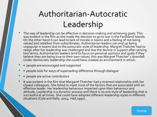 Authoritarian-Autocratic
Leadership
•

•
•
•
•

The way of leadership can be effective in decision-making and achieving goals. This
was evident in the film as she made the decision to go to war in the Faulkland Islands.
On the other hand it can lead to lack of morale in teams and a feeling of not being
valued and rebellion from subordinates. Authoritarian leaders can end up being
unpopular in teams due to the autocratic style of leadership. Margret Thatcher had to
resign after her leadership was challenged and due the decline in support after serving
two terms. Authoritarian leaders tend to focus on personal opinions and goals if they
believe they are being true to their own values, this was Margret Thatcher`s downfall.
Under democratic leadership she could have created an environment in which:
• people are encouraged and supported
• people look for ways of superseding difference through dialogue
• people are active contributors

It was evident in the film that Margaret Thatcher had a strained relationship with her
closest colleagues. She failed to meet most of the factors that are associated with an
effective leader. Her leadership behaviour impacted upon their behaviour and
attitude. Leadership is a dynamic process and there is no one style of leadership that is
successful at all times. She could have adopted different leadership styles in different
situations (Cole and Kelly, 2004; Hall,1991).

Home

 