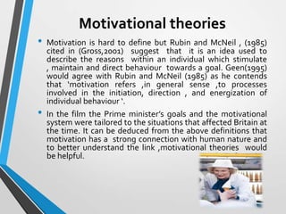 Motivational theories
•

•

Motivation is hard to define but Rubin and McNeil , (1985)
cited in (Gross,2001) suggest that it is an idea used to
describe the reasons within an individual which stimulate
, maintain and direct behaviour towards a goal. Geen(1995)
would agree with Rubin and McNeil (1985) as he contends
that ‘motivation refers ,in general sense ,to processes
involved in the initiation, direction , and energization of
individual behaviour ‘.
In the film the Prime minister’s goals and the motivational
system were tailored to the situations that affected Britain at
the time. It can be deduced from the above definitions that
motivation has a strong connection with human nature and
to better understand the link ,motivational theories would
be helpful.

 