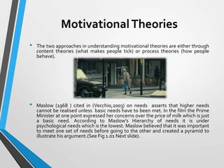 Motivational Theories
•

•

The two approaches in understanding motivational theories are either through
content theories (what makes people tick) or process theories (how people
behave).

Maslow (1968 ) cited in (Vecchio,2003) on needs asserts that higher needs
cannot be realised unless basic needs have to been met. In the film the Prime
Minister at one point expressed her concerns over the price of milk which is just
a basic need. According to Maslow’s Hierarchy of needs it is under
psychological needs which is the lowest. Maslow believed that it was important
to meet one set of needs before going to the other and created a pyramid to
illustrate his argument.(See Fig 1.01 Next slide).

 