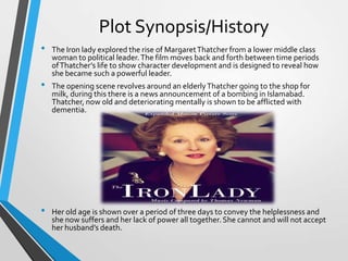 Plot Synopsis/History
•
•

•

The Iron lady explored the rise of Margaret Thatcher from a lower middle class
woman to political leader. The film moves back and forth between time periods
of Thatcher’s life to show character development and is designed to reveal how
she became such a powerful leader.
The opening scene revolves around an elderly Thatcher going to the shop for
milk, during this there is a news announcement of a bombing in Islamabad.
Thatcher, now old and deteriorating mentally is shown to be afflicted with
dementia.

Her old age is shown over a period of three days to convey the helplessness and
she now suffers and her lack of power all together. She cannot and will not accept
her husband’s death.

 