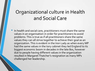 Organizational culture in Health
and Social Care
•

In health and social care, practitioners must share the same
values in an organisation in order for practitioners to avoid
problems. This is true as if all practitioners share the same
values they can all strive together to achieve their goal as an
organization. This is evident in the Iron Lady as when every MP
had the same values in the tory cabinet they led England to its
biggest economic boom in decades in the late 80s, however
due to people having different values in the organization
resulted in Margaret Thatcher’s resignation as many MPs
challenged her leadership.

 