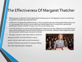 The Effectiveness Of Margaret Thatcher
•

•
•
•

Effectiveness is defined in the English Oxford dictionary as “the degree to which something is
successful in producing a desired result.”

A definition of leadership effectiveness is “the successful exercise of personal influence by one
or more people that results in accomplishing shared objectives in a way that is personally
satisfying to those involved” (Cooper, Fenimore, and Nirenberg 2004).
From this definition it can be said that Margaret Thatcher was very effective as she did achieve
many of the objectives that she herself had set out to achieve. However these objectives were
not necessarily satisfying to everyone involved.
She gave women a new hope when it comes to
being successful. During Thatcher's rise to
power women were seen as only housewives
however Thatcher proved this wrong by holding
the most important job in England.

 