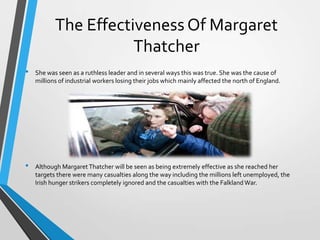 The Effectiveness Of Margaret
Thatcher
•

•

She was seen as a ruthless leader and in several ways this was true. She was the cause of
millions of industrial workers losing their jobs which mainly affected the north of England.

Although Margaret Thatcher will be seen as being extremely effective as she reached her
targets there were many casualties along the way including the millions left unemployed, the
Irish hunger strikers completely ignored and the casualties with the Falkland War.

 