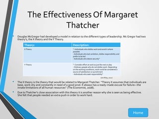 The Effectiveness Of Margaret
Thatcher
•

Douglas McGregor had developed a model in relation to the different types of leadership. Mc Gregor had two
theory's, the X theory and the Y Theory.

Theory:

Description:

X Theory

“- Individuals who dislike work and avoid it where
possible
- Individuals who lack ambition, dislike responsibility and
prefer to be led
- Individuals who desire security”

Y Theory

“- Consider effort at work as just like rest or play
- Ordinary people who do not dislike work. Depending
on the working conditions, work could be considered a
source of satisfaction or punishment
- Individuals who seek responsibility”
(Jim Riley, 2012)

•
•

The X theory is the theory that would be related to Margaret Thatcher. “Theory X assumes that individuals are
base, work-shy and constantly in need of a good prod. It always has a ready-made excuse for failure—the
innate limitations of all human resources” (The Economist, 2008).
Due to Thatcher's close association with this theory it is another reason why she is seen as being effective.
She felt that people needed an extra push in order to work hard.

Home

 