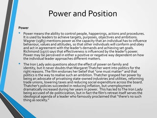 Power and Position
Power

•

•

Power means the ability to control people, happenings, actions and procedures.
It is used by leaders to achieve targets, purposes, objectives and ambitions.
Wagner (1983) mentions power as the capacity that an individual has to influence
behaviour, values and attitudes, so that other individuals will conform and obey
and act in agreement with the leader’s demands and achieving set goals.
Richmond (1977) says that effectiveness is influenced by the leader's power.
Power may be perceived in either a positive or negative way dependent on how
the individual leader approaches different matters.
The Iron Lady asks questions about the effect of power on family and
identity, but it never doubts that Margaret Thatcher went into politics for the
right reasons. The film endorses her belief that "one must matter” and that
politics is the way to realise such an ambition. Thatcher grasped her power by
being an advocate of privatising state-owned industries and utilities, reforming
trade unions, lowering taxes and reducing social expenditure across the board.
Thatcher's policies succeeded in reducing inflation, but unemployment
dramatically increased during her years in power. This has led to The Iron Lady
being accused of de-politicization, but in fact the film’s retreat itself serves the
ideological agenda of a leader who famously proclaimed that “there’s no such
thing as society.”

 