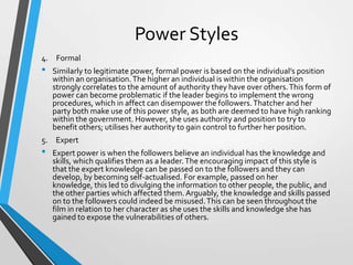 Power Styles
4. Formal

•

Similarly to legitimate power, formal power is based on the individual’s position
within an organisation. The higher an individual is within the organisation
strongly correlates to the amount of authority they have over others. This form of
power can become problematic if the leader begins to implement the wrong
procedures, which in affect can disempower the followers. Thatcher and her
party both make use of this power style, as both are deemed to have high ranking
within the government. However, she uses authority and position to try to
benefit others; utilises her authority to gain control to further her position.

5. Expert

•

Expert power is when the followers believe an individual has the knowledge and
skills, which qualifies them as a leader. The encouraging impact of this style is
that the expert knowledge can be passed on to the followers and they can
develop, by becoming self-actualised. For example, passed on her
knowledge, this led to divulging the information to other people, the public, and
the other parties which affected them. Arguably, the knowledge and skills passed
on to the followers could indeed be misused. This can be seen throughout the
film in relation to her character as she uses the skills and knowledge she has
gained to expose the vulnerabilities of others.

 