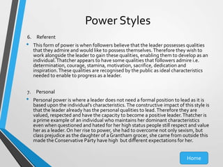 Power Styles
6. Referent

•

This form of power is when followers believe that the leader possesses qualities
that they admire and would like to possess themselves. Therefore they wish to
work alongside the leader to gain these qualities, enabling them to develop as an
individual. Thatcher appears to have some qualities that followers admire i.e.
determination, courage, stamina, motivation, sacrifice, dedication and
inspiration. These qualities are recognised by the public as ideal characteristics
needed to enable to progress as a leader.

7. Personal

•

Personal power is where a leader does not need a formal position to lead as it is
based upon the individual’s characteristics. The constructive impact of this style is
that the leader already has the personal qualities to lead. Therefore they are
valued, respected and have the capacity to become a positive leader. Thatcher is
a prime example of an individual who maintains her dominant characteristics
even when questioned and hated for her high status people still respect and value
her as a leader. On her rise to power, she had to overcome not only sexism, but
class prejudice as the daughter of a Grantham grocer, she came from outside this
made the Conservative Party have high but different expectations for her.

Home

 