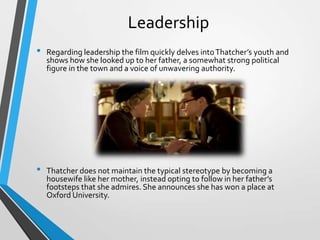 Leadership
•

•

Regarding leadership the film quickly delves into Thatcher’s youth and
shows how she looked up to her father, a somewhat strong political
figure in the town and a voice of unwavering authority.

Thatcher does not maintain the typical stereotype by becoming a
housewife like her mother, instead opting to follow in her father’s
footsteps that she admires. She announces she has won a place at
Oxford University.

 