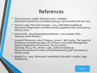 References
•
•
•
•

•

The Economist. (2008). Theories X and Y. Available:
http://www.economist.com/node/12370445. Last accessed 17th Jan 2014.
The Iron Lady | Film | The Guardian . 2014. [ONLINE] Available at:
http://www.theguardian.com/film/movie/140396/iron-lady. [Accessed 23
January 2014].
Vecchio.P.R., 2003.Organizational behavior : core concepts. Ohio :
Thomson South-Western
Virginia P.Richmond, John P. Wagner, James C. McCroskey. The Impact of
Perceptions of leadership Style, Use of Power, and Conflict Management
Style on Organisational Outcomes. Communication
Quarterly, Vol.31, No.1,Winter. 1983. (online) Available at:
http://www.jamescmccroskey.com/publications/113.pdf. [Accessed 23
January 2014].
Woods, P.A., 2005. Democratic Leadership in Education. London: Sage
Publications.

Home

 