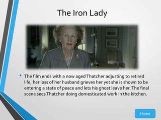 The Iron Lady

•

The film ends with a now aged Thatcher adjusting to retired
life, her loss of her husband grieves her yet she is shown to be
entering a state of peace and lets his ghost leave her. The final
scene sees Thatcher doing domesticated work in the kitchen.

Home

 