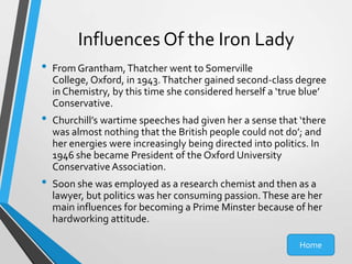 Influences Of the Iron Lady
•
•

•

From Grantham, Thatcher went to Somerville
College, Oxford, in 1943. Thatcher gained second-class degree
in Chemistry, by this time she considered herself a ‘true blue’
Conservative.
Churchill’s wartime speeches had given her a sense that ‘there
was almost nothing that the British people could not do’; and
her energies were increasingly being directed into politics. In
1946 she became President of the Oxford University
Conservative Association.
Soon she was employed as a research chemist and then as a
lawyer, but politics was her consuming passion. These are her
main influences for becoming a Prime Minster because of her
hardworking attitude.
Home

 
