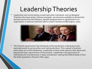 •

•

Leadership Theories
Leadership over human beings is exercised when individuals such as Margaret
Thatcher who have certain motives and goals use resources available to achieve the
desired outcome for the followers, despite disagreements or agreements in an
organisation or political institution (Burns cited in Hartley and Benington, 2010).

The Thatcher government had individuals at the top decision making level who
exercised power by giving orders and making decisions. This is power of position
which does not involve leadership. Leadership involves what a person does above and
beyond the basic requirements of the position. Leadership is the persuasion of
individuals and innovativeness in ideas and decision making that differentiates it from
the sheer possession of power (Hall, 1991).

 