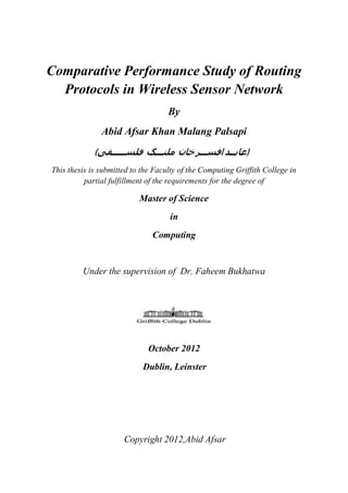 Comparative Performance Study of Routing
Protocols in Wireless Sensor Network
By
Abid Afsar Khan Malang Palsapi
(‫فی‬ ‫س‬ ‫ل‬ ‫ف‬ ‫نگ‬ ‫ل‬ ‫م‬ ‫خان‬ ‫سر‬ ‫اف‬ ‫د‬ ‫)عاب‬
This thesis is submitted to the Faculty of the Computing Griffith College in
partial fulfillment of the requirements for the degree of
Master of Science
in
Computing
Under the supervision of Dr. Faheem Bukhatwa
October 2012
Dublin, Leinster
Copyright 2012,Abid Afsar
 