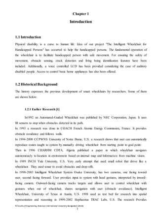 © Faculty of Engineering, American International University-Bangladesh (AIUB)
1
Chapter 1
Introduction
1.1 Introduction
Physical disability is a curse to human life. Idea of our project "The Intelligent Wheelchair for
Handicapped Persons" has occurred to help the handicapped persons. The fundamental operation of
the wheelchair is to facilitate handicapped person with safe movement. For ensuring the safety of
movement, obstacle sensing, crack detection and living being identification features have been
included. Additionally, a voice controlled LCD has been provided considering the case of auditory
disabled people. Access to control basic home appliances has also been offered.
1.2 Historical Background
The history expresses the previous development of smart wheelchairs by researchers. Some of them
are shown below:
1.2.1 Earlier Research [1]
In1992 an Automated-Guided Wheelchair was published by NEC Corporation, Japan. It uses
IR sensors to stop when obstacles detected in its path.
In 1993 a research was done in COACH French Atomic Energy Commission, France. It provides
obstacle avoidance and follows walls.
In 1994-2000 CCPWNS University of Notre Dame, U.S. a research shows that user can automatically
reproduce routes taught to system by manually driving wheelchair from starting point to goal point.
Then in 1996 CHARHM CDTA, Algeria published a paper in which wheelchair navigates
autonomously to location in environment based on internal map and Information from machine vision.
In 1989 INCH Yale University, U.S. Very early attempt that used small robot that drove like a
wheelchair. They used sonar to avoid obstacles and drop-offs.
In 1998-2003 Intelligent Wheelchair System Osaka University, has two cameras, one facing toward
user, second facing forward. User provides input to system with head gestures, interpreted by inward-
facing camera. Outward-facing camera tracks targets and allows user to control wheelchair with
gestures when out of wheelchair, shares navigation with user (obstacle avoidance). Intelligent
Wheelchair, University of Texas at Austin, U.S. 1998 used as test bed for research into spatial
representation and reasoning in 1999-2002 Hephaestus TRAC Labs, U.S. The research Provides
 
