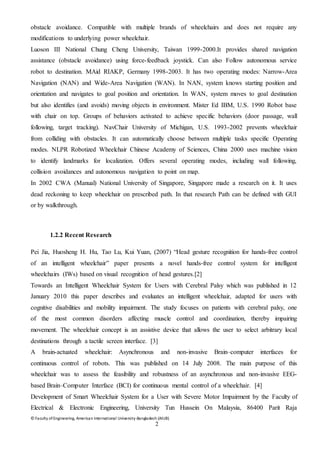 © Faculty of Engineering, American International University-Bangladesh (AIUB)
2
obstacle avoidance. Compatible with multiple brands of wheelchairs and does not require any
modifications to underlying power wheelchair.
Luoson III National Chung Cheng University, Taiwan 1999-2000.It provides shared navigation
assistance (obstacle avoidance) using force-feedback joystick. Can also Follow autonomous service
robot to destination. MAid RIAKP, Germany 1998-2003. It has two operating modes: Narrow-Area
Navigation (NAN) and Wide-Area Navigation (WAN). In NAN, system knows starting position and
orientation and navigates to goal position and orientation. In WAN, system moves to goal destination
but also identifies (and avoids) moving objects in environment. Mister Ed IBM, U.S. 1990 Robot base
with chair on top. Groups of behaviors activated to achieve specific behaviors (door passage, wall
following, target tracking). NavChair University of Michigan, U.S. 1993-2002 prevents wheelchair
from colliding with obstacles. It can automatically choose between multiple tasks specific Operating
modes. NLPR Robotized Wheelchair Chinese Academy of Sciences, China 2000 uses machine vision
to identify landmarks for localization. Offers several operating modes, including wall following,
collision avoidances and autonomous navigation to point on map.
In 2002 CWA (Manual) National University of Singapore, Singapore made a research on it. It uses
dead reckoning to keep wheelchair on prescribed path. In that research Path can be defined with GUI
or by walkthrough.
1.2.2 Recent Research
Pei Jia, Huosheng H. Hu, Tao Lu, Kui Yuan, (2007) “Head gesture recognition for hands‐free control
of an intelligent wheelchair” paper presents a novel hands‐free control system for intelligent
wheelchairs (IWs) based on visual recognition of head gestures.[2]
Towards an Intelligent Wheelchair System for Users with Cerebral Palsy which was published in 12
January 2010 this paper describes and evaluates an intelligent wheelchair, adapted for users with
cognitive disabilities and mobility impairment. The study focuses on patients with cerebral palsy, one
of the most common disorders affecting muscle control and coordination, thereby impairing
movement. The wheelchair concept is an assistive device that allows the user to select arbitrary local
destinations through a tactile screen interface. [3]
A brain-actuated wheelchair: Asynchronous and non-invasive Brain–computer interfaces for
continuous control of robots. This was published on 14 July 2008. The main purpose of this
wheelchair was to assess the feasibility and robustness of an asynchronous and non-invasive EEG-
based Brain–Computer Interface (BCI) for continuous mental control of a wheelchair. [4]
Development of Smart Wheelchair System for a User with Severe Motor Impairment by the Faculty of
Electrical & Electronic Engineering, University Tun Hussein On Malaysia, 86400 Parit Raja
 