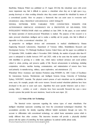 © Faculty of Engineering, American International University-Bangladesh (AIUB)
3
BatuPahat, Malaysia Which was published on 25 August 2012.By this wheelchair users with severe
motor impairment may find it difficult to operate a wheelchair when they are in tight space (e.g.,
passing doorway) or when avoiding obstacles since they cannot command the wheelchair by means of
a conventional joystick. Here we propose a framework that can assist users to overcome such
circumstances using a hierarchical semi-autonomous control strategy.[5]
NEURAL NETWORK WITH VARIABLE TYPE CONNECTION WEIGHTS FOR
AUTONOMOUS OBSTACLE AVOIDANCE ON A PROTOTYPE OF SIX-WHEEL TYPE
INTELLIGENT WHEELCHAIR which was published on June 2006. In this paper, an assist method
for human operation of electric-powered Wheelchairs is studied. The purpose of this research is to
make powered wheelchairs intelligent and to realize a mobility aid for people, who find it difficult or
impossible to drive a conventional wheelchair. [6]
A perspective on intelligent devices and environments in medical rehabilitation by Human
Engineering Research Laboratories, Department of Veterans Affairs, Rehabilitation Research and
Development Service, VA Pittsburgh Healthcare System, United States and the paper was published in
25 September 2008, Available online 6 November 2008. Globally, the number of people older than 65
years is anticipated to double between 1997 and 2025, while at the same time the number of people
with disabilities is growing at a similar rate, which makes technical advances and social policies
critical to attain, prolong, and preserve quality of life. Recent advancements in technology, including
computation, robotics, machine learning, communication, and miniaturization of sensors have been
used primarily in manufacturing, military, space exploration, and entertainment. [7]
Wheelchair Driver Assistance and Intention Prediction using POMDPs by ARC Centre of Excellence
for Autonomous Systems, Mechatronics and Intelligent Systems Group, University of Technology
Sydney, NSW2007, Australia. The physical control systems of such wheelchair can be prohibitive for
some users; for example, people with severe tremors. Several assisted wheelchair platforms have been
developed in the past to assist such users. Algorithms that assist specific behaviors such as door -
passing, follow - corridor, or avoid - obstacles have been successful. Research has seen a move
towards systems that predict the users intentions, based on the users input. [8]
1.2.3 State of the Art Technology
The historical review represents regarding the various types of smart wheelchairs. Our
intelligent wheelchair represents something new from the conventional technological wheelchair. The
accumulation provides the identity regarding different helpful mechanism through our tasks. On
account to differentiate with conventional technology, we added home automation system which is
totally different then other creation. This innovative invention will provide a physically disabled
person with the option of controlling the home appliances by android mobile phone easily.
 