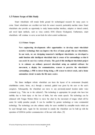 © Faculty of Engineering, American International University-Bangladesh (AIUB)
4
1.3 Future Scope of this Study
Smart wheelchairs will remain fertile ground for technological research for many years to
come. Smart wheelchairs are excellent test beds for sensor research, particularly machine vision. Smart
wheelchairs also provide an opportunity to study human-machine interface, adaptive or shared control,
and novel input methods, such as voice control, EOG (Electro Oculogram). Furthermore, smart
wheelchairs will continue to serve as test beds for robot control architecture.
1.3.1 Future Scopes
New engineering developments offer opportunities to develop smart wheelchair
assistive technology that can improve the lives of many people who use wheelchairs.
In our work, we are designing tomorrow's intelligent wheelchairs; we developed a
multi function able intelligent wheelchair that is aware of its surroundings so that it
can assist its user in a variety of tasks. The goal of this intelligent wheelchair project
is to enhance an ordinary powered wheelchair using an android software for
movement, a display for communication, sensors to perceive the wheelchair's
surroundings, a PIR to detect living being, a IR sensor to detect crack, and a home
automation circuit to make the life more easier.
The future intelligent robotic wheelchair can learn the layout of its environment (hospital,
rehabilitation center, home, etc.) through a narrated, guided tour given by the user or the user's
caregivers. Subsequently, the wheelchair can move to any previously-named location under voice
command (e.g., "Take me to the cafeteria"). This technology is appropriate for people who have lost
mobility due to brain injury or the loss of limbs, but who retain speech. The technology can be
enhanced with Tongue Motion Driver to move the chair by the movement of tongue which will be
easier for totally paradise people. It can be modified by gesture technology or voice commanded
technology. The technology can also enhance safety for users modified by caterpillar tracks which can
be used through stairs. Again for the movement in outside this wheelchair can be built up with the
operation of GSM for perfect communication of the user with others. [9]
 