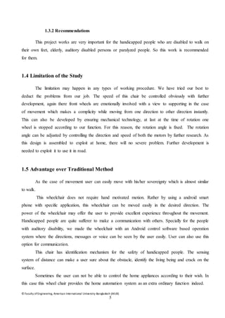 © Faculty of Engineering, American International University-Bangladesh (AIUB)
5
1.3.2 Recommendations
This project works are very important for the handicapped people who are disabled to walk on
their own feet, elderly, auditory disabled persons or paralyzed people. So this work is recommended
for them.
1.4 Limitation of the Study
The limitation may happen in any types of working procedure. We have tried our best to
deduct the problems from our job. The speed of this chair be controlled obviously with further
development, again there front wheels are emotionally involved with a view to supporting in the case
of movement which makes a complicity while moving from one direction to other direction instantly.
This can also be developed by ensuring mechanical technology, at last at the time of rotation one
wheel is stopped according to our function. For this reason, the rotation angle is fixed. The rotation
angle can be adjusted by controlling the direction and speed of both the motors by further research. As
this design is assembled to exploit at home, there will no severe problem. Further development is
needed to exploit it to use it in road.
1.5 Advantage over Traditional Method
As the case of movement user can easily move with his/her sovereignty which is almost similar
to walk.
This wheelchair does not require hand motivated motion. Rather by using a android smart
phone with specific application, this wheelchair can be moved easily in the desired direction. The
power of the wheelchair may offer the user to provide excellent experience throughout the movement.
Handicapped people are quite sufferer to make a communication with others. Specially for the people
with auditory disability, we made the wheelchair with an Android control software based operation
system where the directions, messages or voice can be seen by the user easily. User can also use this
option for communication.
This chair has identification mechanism for the safety of handicapped people. The sensing
system of distance can make a user sure about the obstacle, identify the living being and crack on the
surface.
Sometimes the user can not be able to control the home appliances according to their wish. In
this case this wheel chair provides the home automation system as an extra ordinary function indeed.
 