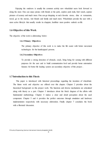 © Faculty of Engineering, American International University-Bangladesh (AIUB)
6
Enjoying the outdoors is usually the common activity new wheelchair users look forward to
doing the most. One can enjoy picnics with friends at the park, explore park trails, bird watch, capture
pictures of scenery and much more. One can go shopping at one's favorite stores, dine at restaurants,
travel, go to the movies, visit friends and family and much more. Wheelchairs provide the user with a
more active lifestyle that usually results in a happier, healthier more positive outlook on life.
1.6 Objective of this Work
The objective of the work is elaborating below:
1.6.1 Primary Objectives
The primary objective of this work is to make the life easier with better movement
technologies for the handicapped persons.
1.6.2 Secondary Objectives
To provide a strong detection of obstacle, crack, living being for sensing with different
purposes for the user and to build communication level and provide home automation
features for better life leading system are secondary objective of this project .
1.7 Introduction to this Thesis
This paper is introduced with historical proceedings regarding the invention of wheelchair.
The future work and objective are offered over this chapter. Chapter 2 provides about the
theoretical background on this project work. The functions and diverse mechanisms are articulated
along with theory as a part. Chapter 3 introduces about the block diagram of the efforts with
fundamental methodology. Chapter 4 makes a clear and detail perception about the used
component. Chapter 5 and 6 provides the perfect outcomes through simulation and hardware
implementation respectively with necessary elaboration. Finally chapter 7 concludes the book
with a liberated discussion.
 