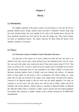 © Faculty of Engineering, American International University-Bangladesh (AIUB)
7
Chapter 2
Theory
2.1 Introduction
The intelligent wheelchair of this project consists of several features to stress-free the life of a
physically disabled person. Besides android control movement of wheelchair, obstacle, living being
and crack detecting features have been included for the safety of the disabled person. However the
home automation mechanism has been built for the easier life leading route. These diverse features
are based on miscellaneous theories. This chapter represents the theory behind the features of the
intelligent wheelchair of our project.
2.2 Theory
2.2.1 Theoretical Analysis of Android Control Wheelchair Movement
The main parts of this section are dc motor, arduino uno board and relay. DC motor is an
electrical device that converts direct current electrical power into mechanical power. The DC motors
that were used in this project were normal cycle motors. These motors operate using 12.53 DC. Thee
motors are perfect in size. In order to operate the process arduino board is responsible for the system's
input and output. Programmed codes are also responsible for the arduino. Arduino is an open source
electronics prototype platform based on flexible easy-to-use hardware and software. An important
feature of using arduino for this project is that it communicates with software running on a smart
phone. The two relays are connected to the outputs of the Arduino Board. The input of the Arduino is
connected to the Bluetooth module to take the orders from the mobile application. Two relays are
connected to one DC motor. The relay makes sense with the help of arduino voltage and run the
wheelchair with desired directions. Android software is connected to Bluetooth Module via Bluetooth
link. Bluetooth module which is connected to arduino receives character data from android application
and transmits those characters to arduino. Arduino in turn is directly connected for its DIRECTION
and BRAKING.
 