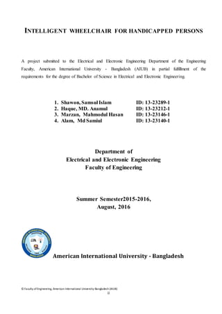 © Faculty of Engineering, American International University-Bangladesh (AIUB)
ii
INTELLIGENT WHEELCHAIR FOR HANDICAPPED PERSONS
A project submitted to the Electrical and Electronic Engineering Department of the Engineering
Faculty, American International University - Bangladesh (AIUB) in partial fulfillment of the
requirements for the degree of Bachelor of Science in Electrical and Electronic Engineering.
1. Shawon, SamsulIslam ID: 13-23289-1
2. Haque, MD. Anamul ID: 13-23212-1
3. Marzan, Mahmodul Hasan ID: 13-23146-1
4. Alam, Md Samiul ID: 13-23140-1
Department of
Electrical and Electronic Engineering
Faculty of Engineering
Summer Semester2015-2016,
August, 2016
American International University - Bangladesh
 