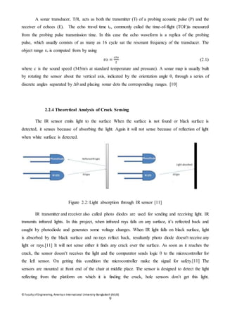 © Faculty of Engineering, American International University-Bangladesh (AIUB)
9
A sonar transducer, T/R, acts as both the transmitter (T) of a probing acoustic pulse (P) and the
receiver of echoes (E). The echo travel time to, commonly called the time-of-flight (TOF)is measured
from the probing pulse transmission time. In this case the echo waveform is a replica of the probing
pulse, which usually consists of as many as 16 cycle sat the resonant frequency of the transducer. The
object range ro is computed from by using
ro =
𝑐𝑡𝑜
2
(2.1)
where c is the sound speed (343m/s at standard temperature and pressure). A sonar map is usually built
by rotating the sensor about the vertical axis, indicated by the orientation angle θ, through a series of
discrete angles separated by Δθ and placing sonar dots the corresponding ranges. [10]
2.2.4 Theoretical Analysis of Crack Sensing
The IR sensor emits light to the surface When the surface is not found or black surface is
detected, it senses because of absorbing the light. Again it will not sense because of reflection of light
when white surface is detected.
Figure 2.2: Light absorption through IR sensor [11]
IR transmitter and receiver also called photo diodes are used for sending and receiving light. IR
transmits infrared lights. In this project, when infrared rays falls on any surface, it’s reflected back and
caught by photodiode and generates some voltage changes. When IR light falls on black surface, light
is absorbed by the black surface and no rays reflect back, resultantly photo diode doesn't receive any
light or rays.[11] It will not sense either it finds any crack over the surface. As soon as it reaches the
crack, the sensor doesn’t receives the light and the comparator sends logic 0 to the microcontroller for
the left sensor. On getting this condition the microcontroller make the signal for safety.[11] The
sensors are mounted at front end of the chair at middle place. The sensor is designed to detect the light
reflecting from the platform on which it is finding the crack, hole sensors don’t get this light.
 
