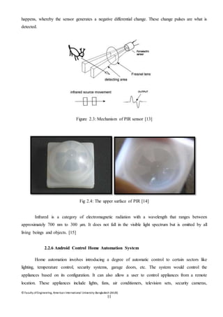 © Faculty of Engineering, American International University-Bangladesh (AIUB)
11
happens, whereby the sensor generates a negative differential change. These change pulses are what is
detected.
Figure 2.3: Mechanism of PIR sensor [13]
Fig 2.4: The upper surface of PIR [14]
Infrared is a category of electromagnetic radiation with a wavelength that ranges between
approximately 700 nm to 300 µm. It does not fall in the visible light spectrum but is emitted by all
living beings and objects. [15]
2.2.6 Android Control Home Automation System
Home automation involves introducing a degree of automatic control to certain sectors like
lighting, temperature control, security systems, garage doors, etc. The system would control the
appliances based on its configuration. It can also allow a user to control appliances from a remote
location. These appliances include lights, fans, air conditioners, television sets, security cameras,
 