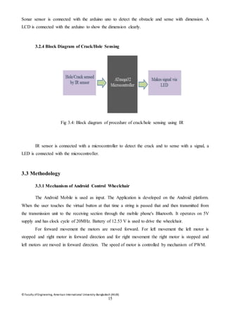 © Faculty of Engineering, American International University-Bangladesh (AIUB)
15
Sonar sensor is connected with the arduino uno to detect the obstacle and sense with dimension. A
LCD is connected with the arduino to show the dimension clearly.
3.2.4 Block Diagram of Crack/Hole Sensing
Fig 3.4: Block diagram of procedure of crack/hole sensing using IR
IR sensor is connected with a microcontroller to detect the crack and to sense with a signal, a
LED is connected with the microcontroller.
3.3 Methodology
3.3.1 Mechanism of Android Control Wheelchair
The Android Mobile is used as input. The Application is developed on the Android platform.
When the user touches the virtual button at that time a string is passed that and then transmitted from
the transmission unit to the receiving section through the mobile phone's Bluetooth. It operates on 5V
supply and has clock cycle of 20MHz. Battery of 12.53 V is used to drive the wheelchair.
For forward movement the motors are moved forward. For left movement the left motor is
stopped and right motor in forward direction and for right movement the right motor is stopped and
left motors are moved in forward direction. The speed of motor is controlled by mechanism of PWM.
 