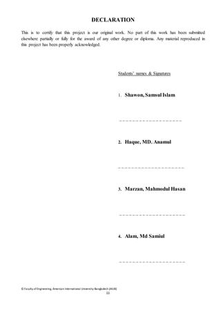 © Faculty of Engineering, American International University-Bangladesh (AIUB)
iii
DECLARATION
This is to certify that this project is our original work. No part of this work has been submitted
elsewhere partially or fully for the award of any other degree or diploma. Any material reproduced in
this project has been properly acknowledged.
Students’ names & Signatures
1. Shawon, Samsul Islam
_ _ _ _ _ _ _ _ _ _ _ _ _ _ _ _ _ _ _
2. Haque, MD. Anamul
_ _ _ _ _ _ _ _ _ _ _ _ _ _ _ _ _ _ _ _
3. Marzan, Mahmodul Hasan
_ _ _ _ _ _ _ _ _ _ _ _ _ _ _ _ _ _ _ _
4. Alam, Md Samiul
_ _ _ _ _ _ _ _ _ _ _ _ _ _ _ _ _ _ _ _
 