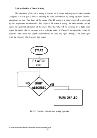 © Faculty of Engineering, American International University-Bangladesh (AIUB)
20
3.3.4 Mechanism of Crack Sensing
The mechanism of the crack sensing is depends on IR sensor and programmed microcontroller
Atmega32. Led will glow a view to attracting the user's concentration by sensing any types of crack,
discontinuity or hole. Then there will be change of the IR sensor as a output which will be processed
by the programmed microcontroller. The output of IR sensor is analog. So microcontroller can not
access the generated information of IR sensor. Thus that value will be converted to a digital value
where the digital value is compared with a reference value. If ATmega32 microcontroller found the
reference value lower than output, microcontroller will send any signal. Atmega32 will send signal
when the reference value is greater than output.
Fig 3.8: Flowchart of crack/hole sensing operation
 