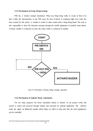© Faculty of Engineering, American International University-Bangladesh (AIUB)
21
3.3.5 Mechanism of Living Being Sensing
PIR has a “motion sensing” mechanism. When any living being walks or comes in front of it
then it finds the characteristics as the PIR sense the heat of blood A continuous light wave radar has
been created by this sensor. A arduino is coded to make sound when a living being found. The code is
also responsible to show the detection message through the mobile application of anrdoid smart phone.
A buzzer module is connected to sense the sound which is connected to arduino.
Fig 3.9: Flowchart of living being sensing operation
3.3.6 Mechanism of Android Home Automation
For too many purposes the home automation feature is needed. In our project works this
section is coded and powered through arduino and operated by android application. The software
sends the signal via Bluetooth module which makes an effect in relay pins thus the load (appliances)
can be controlled.
 